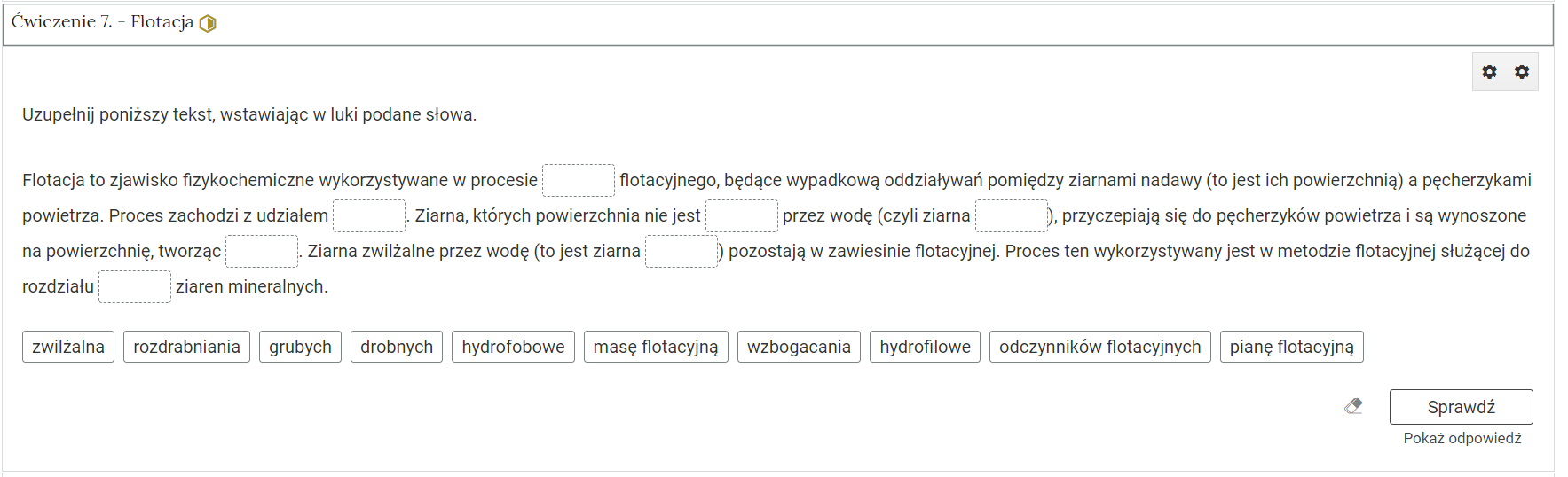 Na zdjęciu pokazano przykładowy wygląd rozwiniętego ćwiczenia. Na górze ćwiczenia znajduje się obszar z numerem ćwiczenia, jego tytułem oraz oznaczeniem poziomu trudności. Przykładowo: ćwiczenie trzy. Proces kruszenia, żółty heksagon z połowicznym wypełnieniem symbolizujący średni poziom trudności.Niżej znajduje się polecenie. Przykładowo: Określ prawdziwość poniższych zdań. Niżej znajduje się zadanie. Zadanie jest pokazane w formie tabeli z kolumnami: zadanie, prawda fałszy. W kolumnach prawda, fałsz znajduje się pole wyboru. Przykładowe dwa zdania. Rozdrabniania dzieli się na mechaniczne i chemiczne.Kruszarka szczękowa przeznaczona jest do ostatniej fazy kruszenia. Pod poleceniem znajduje się symbol gumki oraz przycisk z napisem: sprawdź. Pod nim znajduje się dodatkowy przycisk: pokaż odpowiedź.