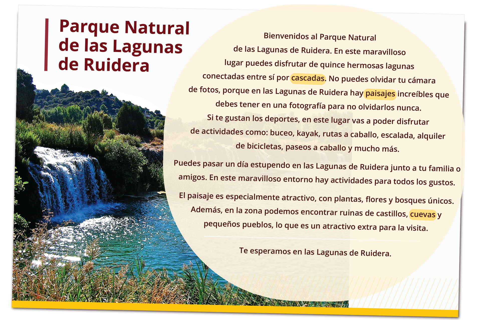 Grafika przedstawia ulotkę parku narodowego. Zatytułowana jest Parque Natural de las Lagunas de Ruidera. Z boku zdjęcie parku przedstawiające wodospad. Treść ulotki. Bienvenidos al Parque Natural de las Lagunas de Ruidera. En este maravilloso lugar puedes disfrutar de quince hermosas lagunas conectadas entre sí por cascadas. No puedes olvidar tu cámara de fotos, porque en las Lagunas de Ruidera hay paisajes increíbles que debes tener en una fotografía para no olvidarlos nunca. Si te gustan los deportes, en este lugar vas a poder disfrutar de actividades como: buceo, kayak, rutas a caballo, escalada, alquiler de bicicletas, paseos a caballo y mucho más.Puedes pasar un día estupendo en las Lagunas de Ruidera junto a tu familia o amigos. En este maravilloso entorno hay actividades para todos los gustos.El paisaje es especialmente atractivo, con plantas, flores y bosques únicos. Además, en la zona podemos encontrar ruinas de castillos, cuevas y pequeños pueblos, lo que es un atractivo extra para la visita. Te esperamos en las Lagunas de Ruidera.