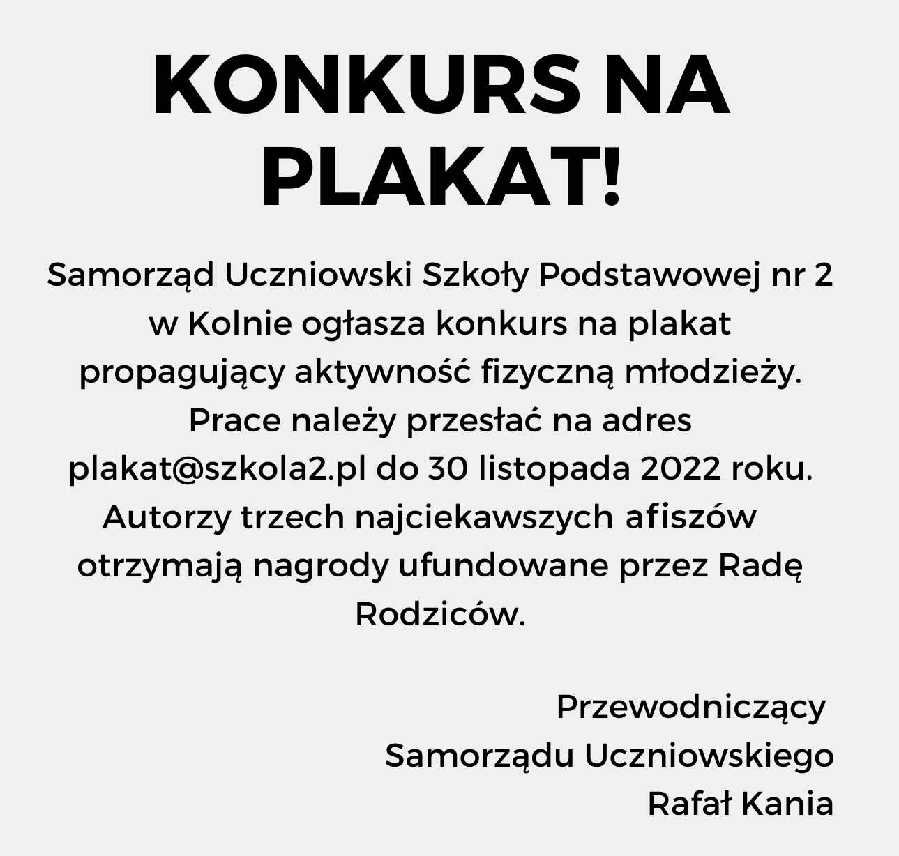 Ilustracja przedstawia czarne napisy na białym tle. Treść ogłoszenia: "Konkurs na plakat! Samorząd Uczniowski Szkoły Podstawowej nr 2 w Kolnie ogłasza konkurs na plakat propagujący aktywność fizyczną młodzieży. Prace należy przesłać na adres plakat@szkola2.pl do 30 listopada 2022 roku. Autorzy trzech najciekawszych plakatów otrzymają nagrody ufundowane przez Radę Rodziców. Przewodniczący  Samorządu Uczniowskiego Rafał Kania"