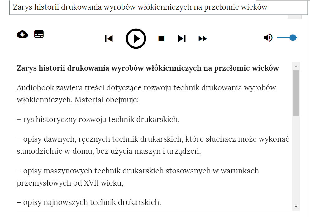 Grafika przedstawia fragment audiobooka. W górnej części prostokątna ramka z tytułem: “Zarys historii drukowania wyrobów włókienniczych na przełomie wieków”. Poniżej znajduje się odtwarzacz audiobooka z przyciskami. Pierwszy przycisk to chmurka ze strzałką zwróconą w dół. Służy do pobrania audiobooka. Drugi przycisk ma formę czarnego prostokąta z białymi liniami. Służy do zmiany widoku audiobooka. Trzeci przycisk to strzałka zwrócona w lewo. Służy do cofnięcia nagrania. Następny jest przycisk trójkąta wpisanego w koło, który służy do włączenia nagrania. Kolejnym przyciskiem jest czarny kwadrat. Służy do zatrzymania nagrania. Obok znajduje się przycisk w formie strzałki zwróconej w prawą stronę. Służy do przewinięcia nagrania do przodu. Następny przycisk to dwie strzałki zwrócone w prawą stronę. Służy do zwiększenia tempa odtwarzania. Ostatnim przyciskiem jest głośnik. Służy do wyłączenia dźwięku. Obok jest suwak służący do ustawienia poziomu głośności.Poniżej tekst: “Zarys historii drukowania wyrobów włókienniczych na przełomie wieków. Audiobook zawiera treści dotyczące rozwoju technik drukowania wyrobów włókienniczych. Materiał obejmuje: rys historyczny rozwoju technik drukarskich, opisy dawnych, ręcznych technik drukarskich, które słuchacz może wykonać samodzielnie w domu, bez użycia maszyn i urządzeń, opisy maszynowych technik drukarskich stosowanych w warunkach przemysłowych od XVII wieku, opisy najnowszych technik drukarskich”.