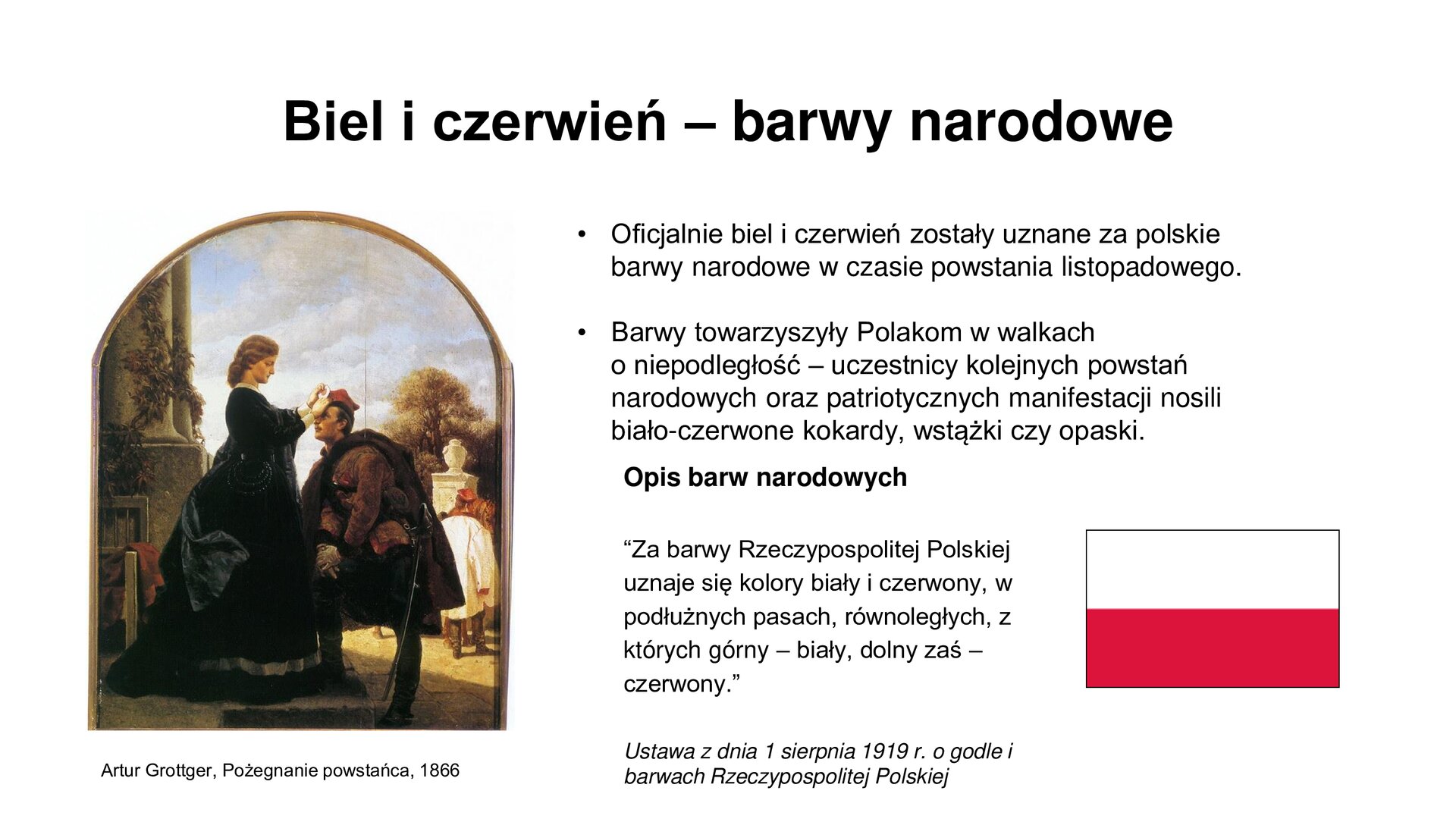 Slajd zawiera napis tytułowy: Biel i czerwień - barwy narodowe. Po lewej stronie jest obraz Artura Grottgera "Pożegnanie powstańca" 1866. Przedstawia stojącego powstańca z rękami opartymi o prawą nogę, którą postawił na stopniu schodów. Naprzeciw niego, na schodku stoi kobieta, która przypina do jego czapki biało‑czerwoną kodardę. Po prawej stronie są informacje:  Oficjalnie biel i czerwień zostały uznane za polskie barwy narodowe w czasie powstania listopadowego. Barwy towarzyszyły Polakom w walkach o niepodległość – uczestnicy kolejnych powstań narodowych oraz patriotycznych manifestacji nosili biało‑czerwone kokardy, wstążki czy opaski. Opis barw narodowych: “Za barwy Rzeczypospolitej Polskiej uznaje się kolory biały i czerwony, w podłużnych pasach, równoległych, z których górny – biały, dolny zaś – czerwony.”  Ustawa z dnia 1 sierpnia 1919 r. o godle i barwach Rzeczypospolitej Polskiej. Zamieszczone jest zdjęcie flagi Polski.