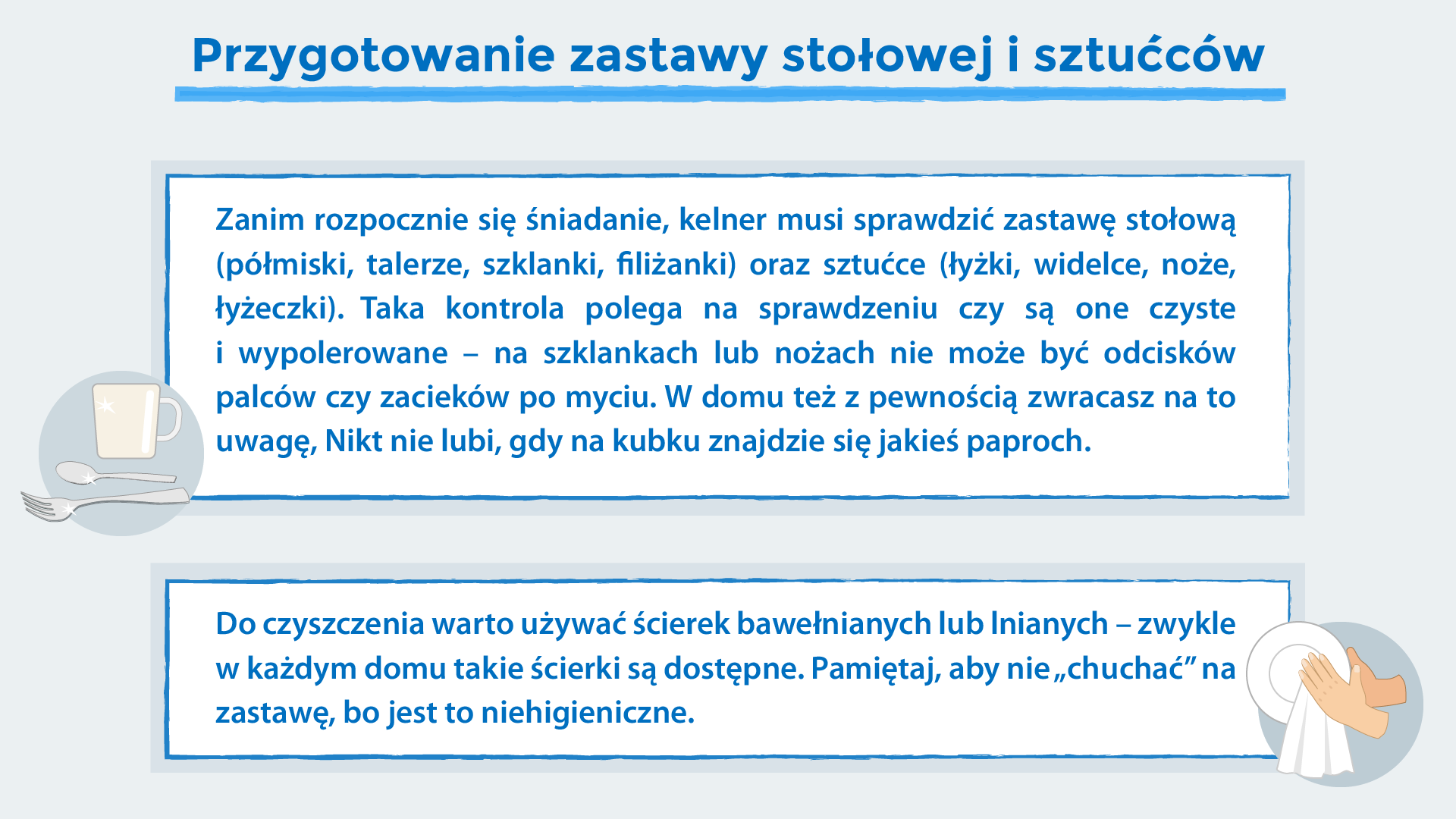 Grafika o tytule: Przygotowanie zastawy stołowej i sztućców. Na grafice znajduje się tekst: ,,Zanim rozpocznie się śniadanie, kelner musi sprawdzić zastawę stołową (półmiski, talerze, szklanki, filiżanki) oraz sztućce (łyżki, widelce, noże, łyżeczki). Taka kontrola polega na sprawdzeniu czy są one czyste i wypolerowane – na szklankach lub nożach nie może być odcisków palców czy zacieków po myciu. W domu też z pewnością zwracasz na to uwagę, Nikt nie lubi, gdy na kubku znajdzie się jakieś paproch. Do czyszczenia warto używać ścierek bawełnianych lub lnianych – zwykle w każdym domu takie ścierki są dostępne. Pamiętaj, aby nie „chuchać” na zastawę, bo jest to niehigieniczne.'' Ponadto widoczne są rysunki: dłoń wycierająca talerz ściereczką i kubek ze sztućcami.