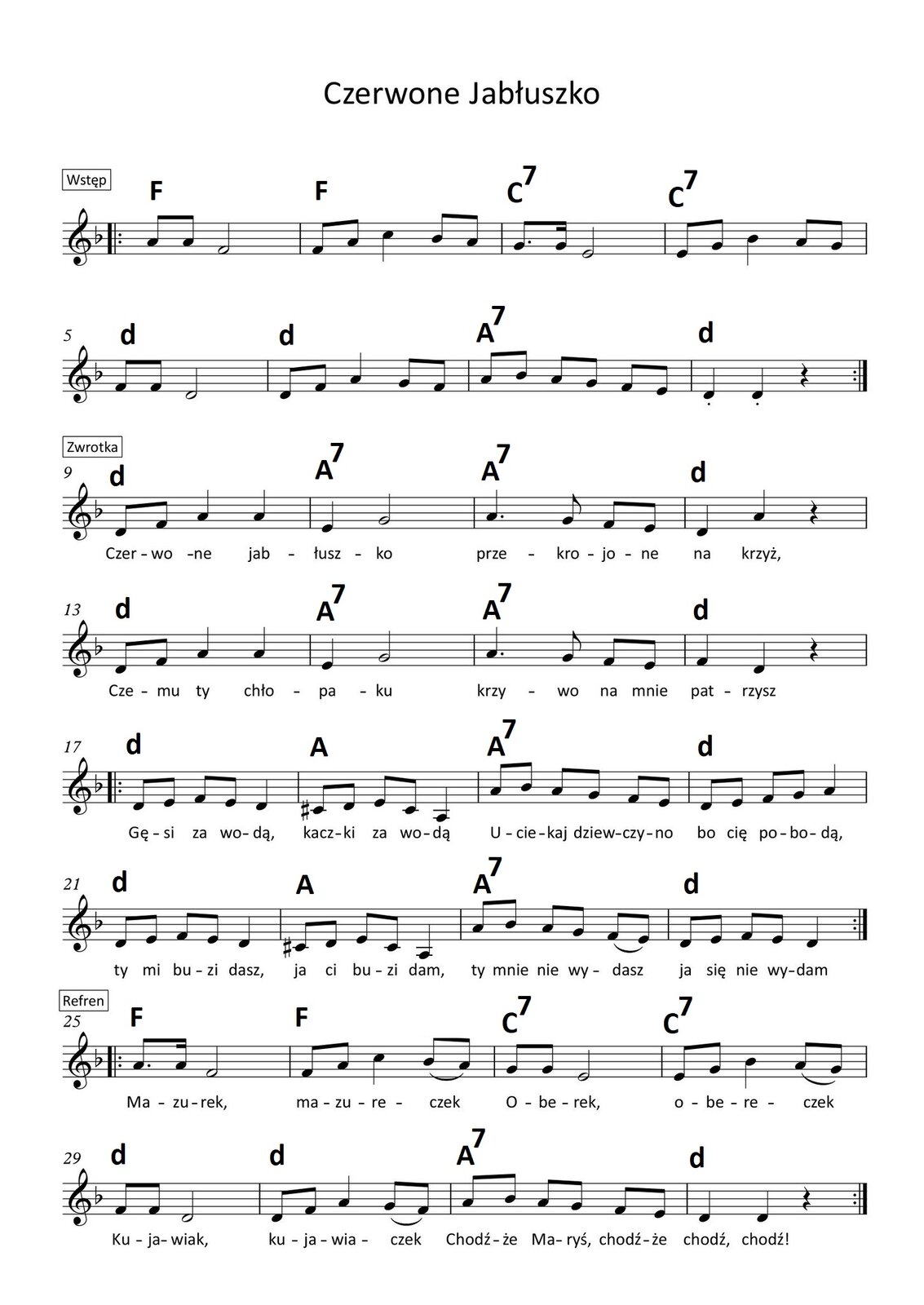 Czerwone Jabłuszko Grafika przedstawia partyturę utworu „Czerwone Jabłuszko”. Utwór jest napisany w tonacji F‑dur. Wszystkie dźwięki znajdują się w obrębie oktaw razkreślnej oraz dwukreślnej i są zapisane w kluczu wiolinowym. Pierwsze dwie linijki stanowią wstęp do utworu. W pierwszym takcie w pierwszej linijce na pierwszą miarę grane są dwie ósemki a. Na drugą miarę wykonywana jest półnuta f. Nad taktem zapisano akord F‑dur, a przed taktem początek repetycji. W drugim takcie na pierwszą miarę grane są ósemki: f oraz a, następnie na miarę drugą ćwierćnuta c, a dalej, na miarę trzecią, ósemki: b oraz a. Nad taktem zapisano akord F‑dur. W trzecim takcie na pierwszą miarę grana jest ósemka z kropką g, a następnie szesnastka g. Na drugą miarę wykonywana jest półnuta e. Nad taktem zapisano akord C7 (dominantę septymową). W czwartym takcie na pierwszą miarę wykonywane są dwie ósemki: e oraz g, następnie na miarę drugą ćwierćnuta b, a na trzecią miarę ósemki: a oraz g. Nad taktem zapisano akord C7 (dominantę septymową). W piątym takcie na pierwszą miarę grane są dwie ósemki f, a następnie półnuta d. Nad taktem zapisano akord d‑moll. W szóstym takcie na pierwszą miarę wykonywane są dwie ósemki: d oraz g, na miarę drugą ćwierćnuta a, a następnie na trzecią miarę ósemki: g oraz f. Nad taktem zapisano akord d‑moll. W takcie siódmym na pierwszą miarę grane są ósemki: a oraz b, dalej na miarę drugą ósemki a oraz g, a następnie na miarę trzecią ósemki f i e. Nad taktem zapisano akord A7 (dominantę septymową). W ostatnim takcie wstępu, czyli ósmym, na miary pierwszą oraz drugą grane są ćwierćnuty d z artykulacją staccato, po których zapisano pauzę ćwierćnutową. Nad taktem zapisano akord d‑moll. Po takcie zaznaczono koniec repetycji. W kolejnych czterech linijkach zapisano pierwszą zwrotkę, a pod dźwiękami tekst. W takcie dziewiątym na pierwszą miarę śpiewane są dwie ósemki: najpierw d, a następnie f. Na miary drugą oraz trzecią śpiewane są ćwierćnuty a. Nad taktem zapisano akord d‑moll. W dziesiątym takcie na pierwszą miarę śpiewana jest ćwierćnuta e, a na miarę drugą półnuta g. Nad taktem zapisano akord A7 (dominantę septymową). W jedenastym takcie na pierwszą miarę śpiewana jest ćwierćnuta z kropką a; na miarę dwa i wykonywana jest ósemka g, a na miarę trzecią dwie ósemki: f oraz e. Nad taktem zapisano akord A7 (dominantę septymową). W dwunastym takcie na pierwszą miarę śpiewana jest ćwierćnuta d, a na miarę drugą ćwierćnuta a. Na trzecią miarę zapisana jest pauza ćwierćnutowa. Nad taktem zapisano akord d‑moll. W takcie trzynastym na pierwszą miarę śpiewana jest ósemka d, a następnie ósemka f. Na miary drugą oraz trzecią śpiewane są ćwierćnuty a. Nad taktem zapisano akord d‑moll. W czternastym takcie na pierwszą miarę śpiewana jest ćwierćnuta e, a na miarę drugą półnuta g. Nad taktem zapisano akord A7 (dominantę septymową). W piętnastym takcie na pierwszą miarę śpiewana jest ćwierćnuta z kropką a; na miarę dwa i wykonywana jest ósemka g, a na miarę trzecią dwie ósemki: f oraz e. Nad taktem zapisano akord A7 (dominantę septymową). W szesnastym takcie na pierwszą miarę śpiewana jest ćwierćnuta f, a na miarę drugą ćwierćnuta d. Na trzecią miarę zapisana jest pauza ćwierćnutowa. Nad taktem zapisano akord d‑moll. Przed taktem siedemnastym zapisano początek repetycji. Na pierwszą oraz drugą miarę w tym takcie śpiewane są kolejno ósemki: d, e, f oraz e. Na miarę trzecią wykonywana jest ćwierćnuta d. Nad taktem zapisano akord d‑moll. W kolejnym, osiemnastym takcie na pierwszą miarę wykonywane są ósemki: cis oraz d, a na miarę drugą kolejno ósemki e oraz cis. Na miarę trzecią śpiewana jest ćwierćnuta a. Nad taktem zapisano akord A‑dur. W takcie dziewiętnastym na pierwszą miarę śpiewana jest ósemka a, dalej ósemka b. Na miary drugą oraz trzecią wykonywane są kolejno ósemki: a, g, f oraz e. Nad taktem zapisano akord A7 (dominantę septymową). W takcie dwudziestym na pierwszą oraz drugą miarę śpiewane są kolejno ósemki: d, e, f oraz g. Na trzecią miarę wykonywana jest ćwierćnuta a. Nad taktem zapisano akord d‑moll. W takcie dwudziestym pierwszym na pierwszą oraz drugą miarę śpiewane są kolejno ósemki: d, e, f oraz e. Na miarę trzecią wykonywana jest ćwierćnuta d. Nad taktem zapisano akord d‑moll. W dwudziestym drugim takcie na pierwszą miarę wykonywane są ósemki: cis oraz d, a na miarę drugą kolejno ósemki e oraz cis. Na miarę trzecią śpiewana jest ćwierćnuta a. Nad taktem zapisano akord A‑dur. W takcie dwudziestym trzecim na pierwszą miarę śpiewana jest ósemka z kropką a, dalej szesnastka b. Na miary drugą oraz trzecią wykonywane są kolejno ósemki: a, g, f oraz e; te dwie ostatnie z artykulacją legato. Nad taktem zapisano akord A7 (dominantę septymową). W takcie dwudziestym czwartym na pierwszą oraz drugą miarę śpiewane są kolejno ósemki: d, e, f oraz g. Na trzecią miarę wykonywana jest ćwierćnuta a. Nad taktem zapisano akord d‑moll. Po takcie zaznaczono koniec repetycji. W kolejnych dwóch linijkach zapisano refren utworu. W dwudziestym piątym takcie w pierwszej linijce na pierwszą miarę śpiewana jest ósemka z kropką a, następnie szesnastka a. Na drugą miarę wykonywana jest półnuta f. Nad taktem zapisano akord F‑dur, a przed taktem początek repetycji. W dwudziestym szóstym takcie na pierwszą miarę śpiewane są ósemki: f oraz a, następnie na miarę drugą ćwierćnuta c, a dalej, na miarę trzecią, ósemki: b oraz a z artykulacją legato. Nad taktem zapisano akord F‑dur. W dwudziestym siódmym takcie na pierwszą miarę grane są dwie ósemki g. Na drugą miarę wykonywana jest półnuta e. Nad taktem zapisano akord C7 (dominantę septymową). W dwudziestym ósmym takcie na pierwszą miarę wykonywane są dwie ósemki: e oraz g, następnie na miarę drugą ćwierćnuta b, a na trzecią miarę ósemki: a oraz g z artykulacją legato. Nad taktem zapisano akord C7 (dominantę septymową). W dwudziestym dziewiątym takcie na pierwszą miarę grane są dwie ósemki f, a następnie półnuta d. Nad taktem zapisano akord d‑moll. W trzydziestym takcie na pierwszą miarę wykonywane są dwie ósemki: d oraz g, na miarę drugą ćwierćnuta a, a następnie na trzecią miarę ósemki: g oraz f z artykulacją legato. Nad taktem zapisano akord d‑moll. W takcie trzydziestym pierwszym na pierwszą miarę grane są ósemki: a oraz b, dalej na miarę drugą ósemki a oraz g, a następnie na miarę trzecią ósemki f i e. Nad taktem zapisano akord A7 (dominantę septymową). W ostatnim takcie refrenu, czyli trzydziestym drugim, na miary pierwszą oraz drugą grane są ćwierćnuty d, po których zapisano pauzę ćwierćnutową. Nad taktem zapisano akord d‑moll. Po takcie zaznaczono koniec repetycji. W kolejnych czterech linijkach zapisano drugą zwrotkę. W takcie trzydziestym trzecim na pierwszą miarę śpiewana jest ósemka d, a następnie ósemka f. Na miary drugą oraz trzecią śpiewane są ćwierćnuty a. Nad taktem zapisano akord d‑moll. W trzydziestym czwartym takcie na pierwszą miarę śpiewana jest ćwierćnuta e, a na miarę drugą półnuta g. Nad taktem zapisano akord A7 (dominantę septymową). W trzydziestym piątym takcie na pierwszą miarę śpiewana jest ćwierćnuta z kropką a; na miarę dwa i wykonywana jest ósemka g, a na miarę trzecią dwie ósemki: f oraz e. Nad taktem zapisano akord A7 (dominantę septymową). W trzydziestym szóstym takcie na pierwszą miarę śpiewana jest ćwierćnuta d, a na miarę drugą ćwierćnuta a. Na trzecią miarę zapisana jest pauza ćwierćnutowa. Nad taktem zapisano akord d‑moll. W takcie trzydziestym siódmym na pierwszą miarę śpiewana jest ósemka d, a następnie ósemka f. Na miary drugą oraz trzecią śpiewane są ćwierćnuty a. Nad taktem zapisano akord d‑moll. W trzydziestym ósmym takcie na pierwszą miarę śpiewana jest ćwierćnuta e, a na miarę drugą półnuta g. Nad taktem zapisano akord A7 (dominantę septymową). W trzydziestym dziewiątym takcie na pierwszą miarę śpiewana jest ćwierćnuta z kropką a; na miarę dwa i wykonywana jest ósemka g, a na miarę trzecią dwie ósemki: f oraz e. Nad taktem zapisano akord A7 (dominantę septymową). W czterdziestym takcie na pierwszą miarę śpiewana jest ćwierćnuta f, a na miarę drugą półnuta d. Na trzecią miarę zapisana jest pauza ćwierćnutowa. Nad taktem zapisano akord d‑moll. Przed taktem czterdziestym pierwszym zapisano początek repetycji. Na pierwszą oraz drugą miarę w tym takcie śpiewane są kolejno ósemki: d, e, f oraz e. Na miarę trzecią wykonywana jest ćwierćnuta d. Nad taktem zapisano akord d‑moll. W kolejnym, czterdziestym drugim takcie na pierwszą miarę wykonywane są ósemki: cis oraz d, a na miarę drugą kolejno ósemki e oraz cis. Na miarę trzecią śpiewana jest ćwierćnuta a. Nad taktem zapisano akord A‑dur. W takcie czterdziestym trzecim na pierwszą miarę śpiewana jest ósemka a, dalej ósemka b. Na miary drugą oraz trzecią wykonywane są kolejno ósemki: a, g, f oraz e. Nad taktem zapisano akord A7 (dominantę septymową). W takcie czterdziestym czwartym na pierwszą oraz drugą miarę śpiewane są kolejno ósemki: d, e, f oraz g. Na trzecią miarę wykonywana jest ćwierćnuta a. Nad taktem zapisano akord d‑moll. W takcie czterdziestym piątym na pierwszą oraz drugą miarę śpiewane są kolejno ósemki: d, e, f oraz e. Na miarę trzecią wykonywana jest ćwierćnuta d. Nad taktem zapisano akord d‑moll. W czterdziestym szóstym takcie na pierwszą miarę wykonywane są ósemki: cis oraz d, a na miarę drugą kolejno ósemki e oraz cis. Na miarę trzecią śpiewana jest ćwierćnuta a. Nad taktem zapisano akord A‑dur. W takcie czterdziestym siódmym na pierwszą miarę śpiewana jest ósemka z kropką a, dalej szesnastka b. Na miary drugą oraz trzecią wykonywane są kolejno ósemki: a, g, f oraz e; te dwie ostatnie z artykulacją legato. Nad taktem zapisano akord A7 (dominantę septymową). W takcie czterdziestym ósmym na pierwszą oraz drugą miarę śpiewane są kolejno ósemki: d, e, f oraz g. Na trzecią miarę wykonywana jest ćwierćnuta a. Nad taktem zapisano akord d‑moll. Po takcie zaznaczono koniec repetycji. W kolejnych czterech linijkach zapisano drugi refren utworu. W czterdziestym dziewiątym takcie na pierwszą miarę śpiewana jest ósemka z kropką a, następnie szesnastka a. Na drugą miarę wykonywana jest półnuta f. Nad taktem zapisano akord F‑dur. W pięćdziesiątym takcie na pierwszą miarę śpiewane są ósemki: f oraz a, następnie na miarę drugą ćwierćnuta c, a dalej, na miarę trzecią, ósemki: b oraz a z artykulacją legato. Nad taktem zapisano akord F‑dur. W pięćdziesiątym pierwszym takcie na pierwszą miarę grane są dwie ósemki g. Na drugą miarę wykonywana jest półnuta e. Nad taktem zapisano akord C7 (dominantę septymową). W pięćdziesiątym drugim takcie na pierwszą miarę wykonywane są dwie ósemki: e oraz g, następnie na miarę drugą ćwierćnuta b, a na trzecią miarę ósemki: a oraz g z artykulacją legato. Nad taktem zapisano akord C7 (dominantę septymową). W pięćdziesiątym trzecim takcie na pierwszą miarę grane są dwie ósemki f, a następnie półnuta d. Nad taktem zapisano akord d‑moll. W pięćdziesiątym czwartym takcie na pierwszą miarę wykonywane są dwie ósemki: d oraz g, na miarę drugą ćwierćnuta a, a następnie na trzecią miarę ósemki: g oraz f z artykulacją legato. Nad taktem zapisano akord d‑moll. W takcie pięćdziesiątym piątym na pierwszą miarę grane są ósemki: a oraz b, dalej na miarę drugą ósemki a oraz g, a następnie na miarę trzecią ósemki f i e. Nad taktem zapisano akord A7 (dominantę septymową). W takcie pięćdziesiątym szóstym na miary pierwszą oraz drugą grane są ćwierćnuty d, po których zapisano pauzę ćwierćnutową. Nad taktem zapisano akord d‑moll. W pięćdziesiątych siódmym takcie na pierwszą miarę śpiewana jest ósemka z kropką a, następnie szesnastka a. Na drugą miarę wykonywana jest półnuta f. Nad taktem zapisano akord F‑dur, a przed taktem początek repetycji. W pięćdziesiątym ósmym takcie na pierwszą miarę śpiewane są ósemki: f oraz a, następnie na miarę drugą ćwierćnuta c, a dalej, na miarę trzecią, ósemki: b oraz a z artykulacją legato. Nad taktem zapisano akord F‑dur. W pięćdziesiątym dziewiątym takcie na pierwszą miarę grane są dwie ósemki g. Na drugą miarę wykonywana jest półnuta e. Nad taktem zapisano akord C7 (dominantę septymową). W sześćdziesiątym takcie na pierwszą miarę wykonywane są dwie ósemki: e oraz g, następnie na miarę drugą ćwierćnuta b, a na trzecią miarę ósemki: a oraz g z artykulacją legato. Nad taktem zapisano akord C7 (dominantę septymową). W sześćdziesiątym pierwszym takcie na pierwszą miarę grane są dwie ósemki f, a następnie półnuta d. Nad taktem zapisano akord d‑moll. W sześćdziesiątym drugim takcie na pierwszą miarę wykonywane są dwie ósemki: d oraz g, na miarę drugą ćwierćnuta a, a następnie na trzecią miarę ósemki: g oraz f z artykulacją legato. Nad taktem zapisano akord d‑moll. W takcie sześćdziesiątym trzecim na pierwszą miarę grane są ósemki: a oraz b, dalej na miarę drugą ósemki a oraz g, a następnie na miarę trzecią ósemki f i e. Nad taktem zapisano akord A7 (dominantę septymową). W ostatnim takcie refrenu, czyli sześćdziesiątym czwartym, na miary pierwszą oraz drugą grane są ćwierćnuty d, po których zapisano pauzę ćwierćnutową ze znakiem fermaty. Nad taktem zapisano akord d‑moll. Po takcie zaznaczono koniec repetycji. Ostatnie dwie linijki utworu to coda. W takcie sześćdziesiątym piątym na pierwszą miarę śpiewana jest ósemka d, a następnie ósemka f. Na miary drugą oraz trzecią śpiewane są ćwierćnuty a. Nad taktem zapisano akord d‑moll. W sześćdziesiątym szóstym takcie na pierwszą miarę śpiewana jest ćwierćnuta e, a na miarę drugą półnuta g. Nad taktem zapisano akord A7 (dominantę septymową). W sześćdziesiątym siódmym takcie na pierwszą miarę śpiewana jest ćwierćnuta z kropką a; na miarę dwa i wykonywana jest ósemka g, a na miarę trzecią dwie ósemki: f oraz e. Nad taktem zapisano akord A7 (dominantę septymową). W sześćdziesiątym ósmym takcie na pierwszą miarę śpiewana jest ćwierćnuta d, a na miarę drugą ćwierćnuta a. Na trzecią miarę zapisana jest pauza ćwierćnutowa. Nad taktem zapisano akord d‑moll. W takcie sześćdziesiątym dziewiątym na pierwszą miarę śpiewana jest ósemka d, a następnie ósemka f. Na miary drugą oraz trzecią śpiewane są ćwierćnuty a. Nad taktem zapisano akord d‑moll. W siedemdziesiątym takcie na pierwszą miarę śpiewana jest ćwierćnuta e, a na miarę drugą półnuta g. Nad taktem zapisano akord A7 (dominantę septymową). W siedemdziesiątym pierwszym takcie na pierwszą miarę śpiewana jest ćwierćnuta z kropką a; na miarę dwa i wykonywana jest ósemka g, a na miarę trzecią dwie ósemki: f oraz e. Nad taktem zapisano akord A7 (dominantę septymową). W siedemdziesiątym drugim takcie na pierwszą miarę śpiewana jest ćwierćnuta f, a na miarę drugą ćwierćnuta d. Na trzecią miarę zapisana jest pauza ćwierćnutowa. Nad taktem zapisano akord d‑moll. Na końcu taktu zaznaczono koniec utworu.