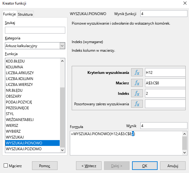 Ilustracja przedstawia okno arkusza kalkulacyjnego w programie  LibreOffice Calc  zatytułowane Kreator funkcji. Z prawej strony znajdują się dwie zakładki – Funkcje i Struktura. Wybrana jest zakładka Funkcje. Znajdujące się pod nią okienko Szukaj jest puste. W okienku Kategoria wybrano: Arkusz kalkulacyjny, a w okienku Funkcja opcję WYSZUKAJ.PIONOWO. W znajdującym się po prawej stronie okienku Wynik funkcji widnieje zawartość 4. Poniżej znajduje się pole: Kryterium wyszukiwania z zawartością H12, Macierz z zawartością: A$3:C$8, Indeks z zawartością: 2 i puste pole Posortowany zakres wyszukiwania. W polu Wynik znajduje się zawartość: 4, a w umiejscowionym poniżej okienku Formuła: =WYSZUKAJ.PIONOWO(H12;A$3:C$8;2). W dolnej części paska znajduje się odznaczona opcja Macierz i prostokątne przyciski: Pomoc, &lt;Wstecz, Dalej&gt;, OK i Anuluj. 