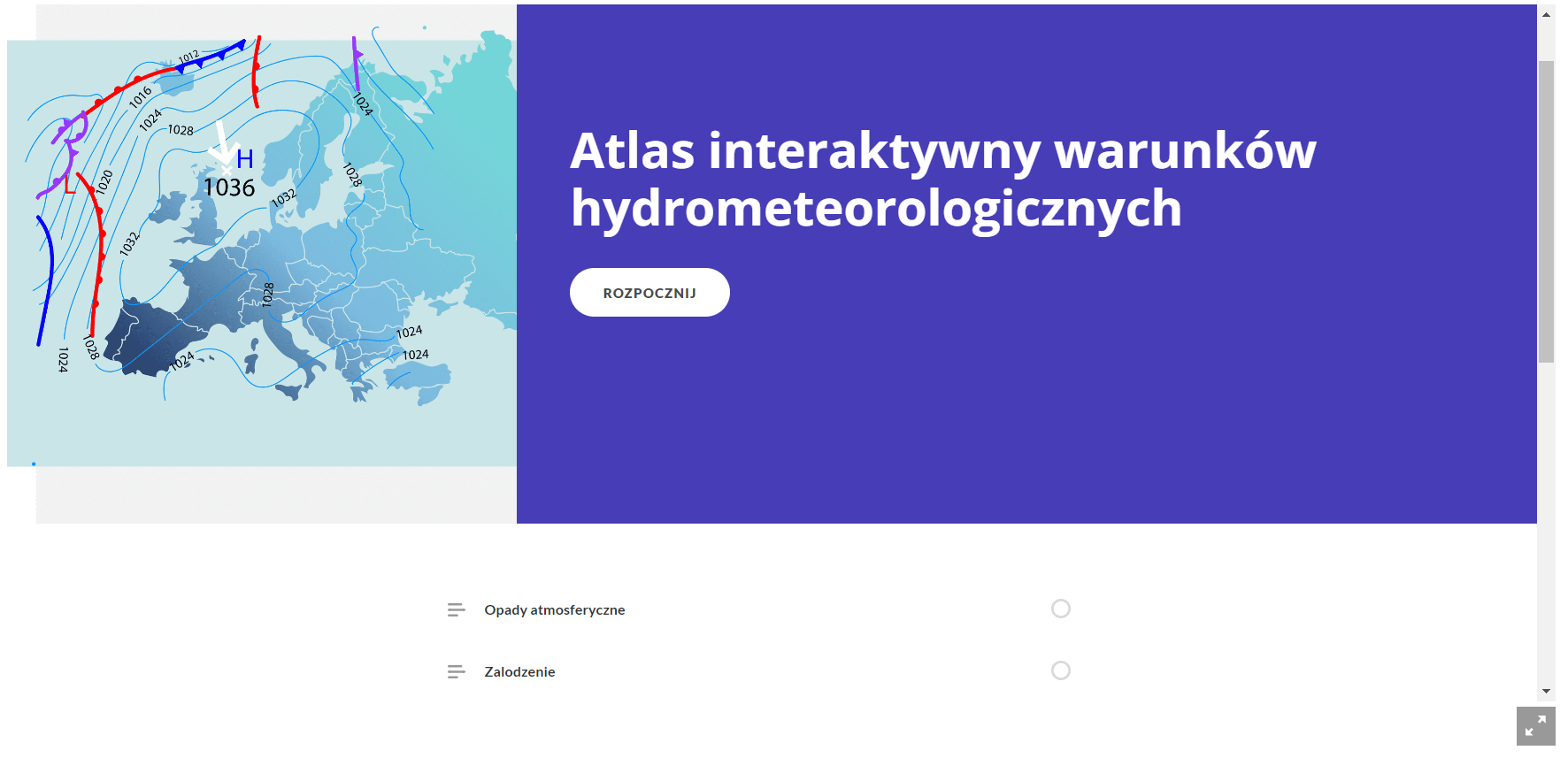 Grafika przedstawia ekran początkowy atlasu interaktywnego. Po lewej stronie widoczna jest grafika mapy z zaznaczonymi wyżami i niżami, a po prawej tytuł atlasu. Brzmi on atlas interaktywny warunków hydrometeorologicznych. Pod tytułem znajduje się przycisk rozpocznij, umożliwiający wyświetlenie treści atlasu. Poniżej widoczny jest spis treści. Na skraju prawej strony atlasu znajduje się pasek przewijania strony, a pod nim ikona umożliwiająca wyświetlenie atlasu na pełnym ekranie. Jest ikona w postaci kwadratu z dwoma strzałkami. Jedna skierowana jest w dolny lewy róg kwadratu, a prawa w górny prawy.