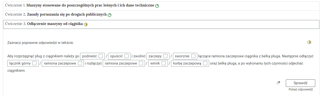 Grafika przedstawia przykładowe ćwiczenie w harmonii. Na grafice znajduje się harmonia składająca się z trzech wierszy. Wewnątrz każdego z nich został umieszczony numer ćwiczenia wraz z nazwą działu, którego dotyczy. Z boku dodatkowo znajduje się ikonka w kształcie sześciokąta oznaczająca poziom trudności. Zielona oznacza łatwy, żółta średni, a czerwona trudny. Wiersz z ćwiczeniem pierwszym jest rozwinięty. Pod nim znajduje się szerokie okienko. W nim zawiera się ćwiczenie polegające na zaznaczeniu właściwych słów w zdaniach. Składa się z polecenia, pod którym znajduje się tekst. W każdym z dwóch zdań należy wybrać właściwe odpowiedzi, przy każdym miejscu do wyboru są dwie albo trzy propozycje. Przy każdej z nich znajduje się kółko z czarnym obramowaniem i białym wypełnieniem. Jego zaznaczenie oznacza wybranie danej odpowiedzi jako prawidłowej. Na samym dole umieszczony jest prostokąt z czarnym obramowaniem i białym wypełnieniem. Wewnątrz niego znajduje się napis: Sprawdź. Pod przyciskiem umieszczony został natomiast napis: Pokaż odpowiedź. Dodatkowo z boku znajduje się ikonka gumki. Jej wciśnięcie spowoduje wymazanie dotychczasowo zaznaczonych odpowiedzi.