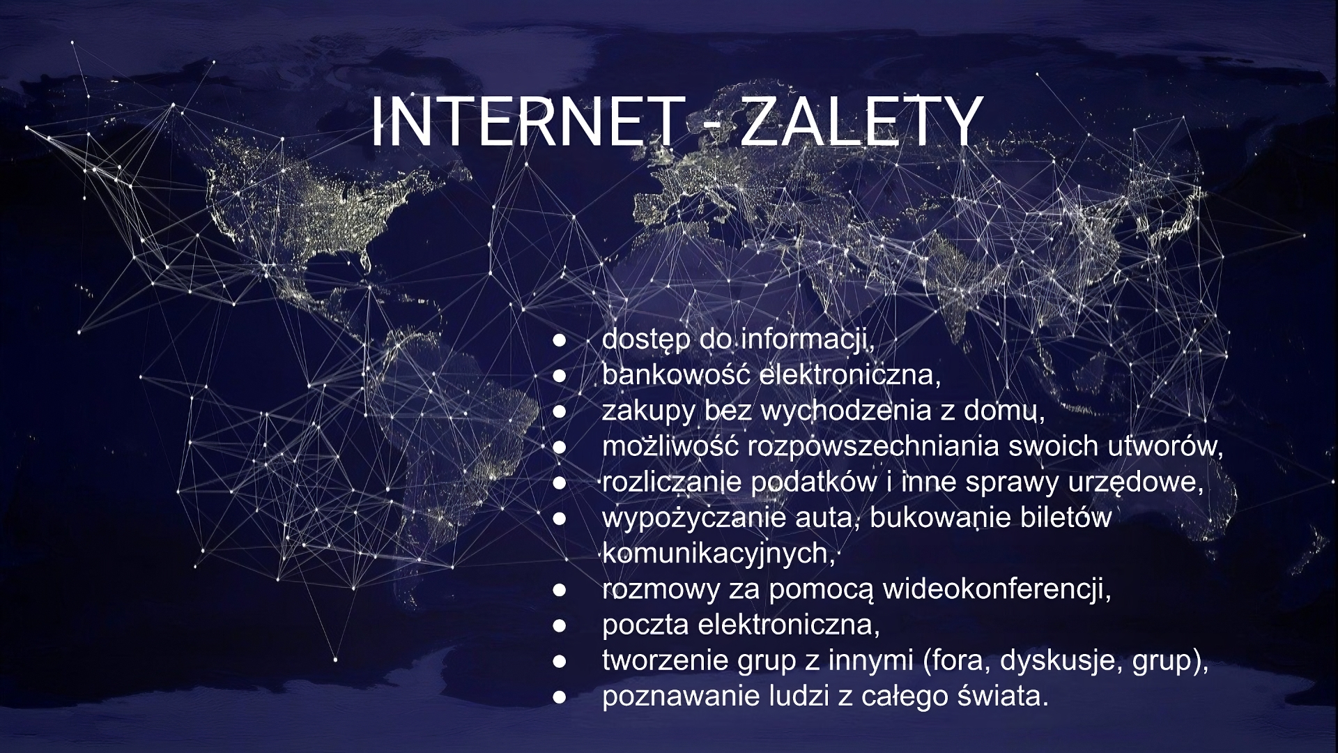 Kliknij aby powiększyć Slajd zatytułowany: „Internet - zalety”. Poniżej tekst: „dostęp do informacji, bankowość elektroniczna, zakupy bez wychodzenia z domu, możliwość rozpowszechniania swoich utworów, rozliczanie podatków i inne sprawy urzędowe, wypożyczanie auta, bukowanie biletów komunikacyjnych, rozmowy za pomocą wideokonferencji, poczta elektroniczna, tworzenie grup z innymi (fora, dyskusje, grup), poznawanie ludzi z całego świata”. W tle slajdu widoczna jest ilustracja w kolorze granatowym, przedstawiająca kontynentalną mapę świata. Narysowane są na niej linie, łączące się ze sobą i tworzące figury geometryczne. Układają się w siatkę. Na poszczególnych kontynentach widać punktowe światła.