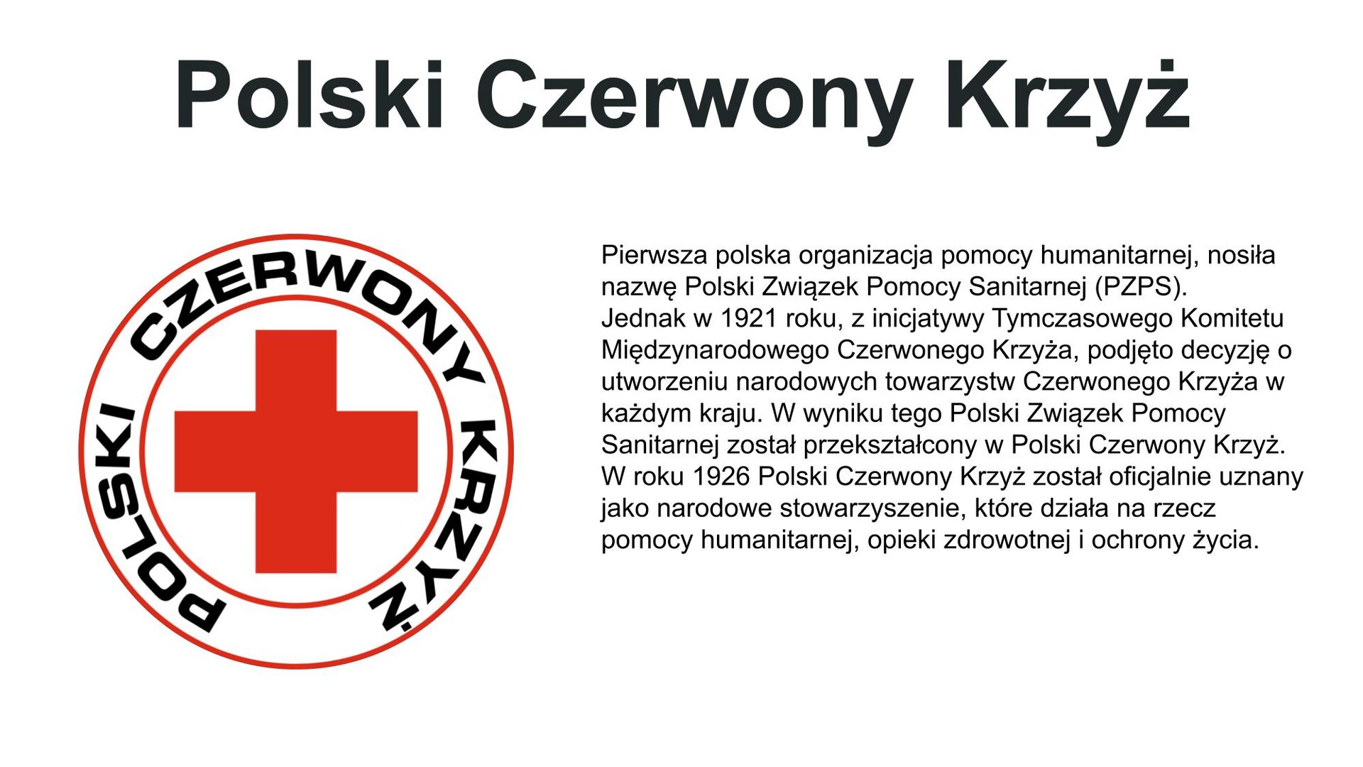 Biały slajd. Z lewej strony logo Polskiego Czerwonego Krzyża (okrąg, a w jego środku czerwony krzyż; wokół nazwa organizacji). U góry slajdu nagłówek: „Polski Czerwony Krzyż”, a poniżej, z prawej strony slajdu, tekst: „Pierwsza polska organizacja pomocy humanitarnej, nosiła nazwę "Polski Związek Pomocy Sanitarnej (PZPS). Jednak w 1921 roku, z inicjatywy Tymczasowego Komitetu Międzynarodowego Czerwonego Krzyża, podjęto decyzję o utworzeniu narodowych towarzystw Czerwonego Krzyża w każdym kraju. W wyniku tego Polski Związek Pomocy Sanitarnej został przekształcony w Polski Czerwony Krzyż. W roku 1926 Polski Czerwony Krzyż został oficjalnie uznany jako narodowe stowarzyszenie, które działa na rzecz pomocy humanitarnej, opieki zdrowotnej i ochrony życia”.
