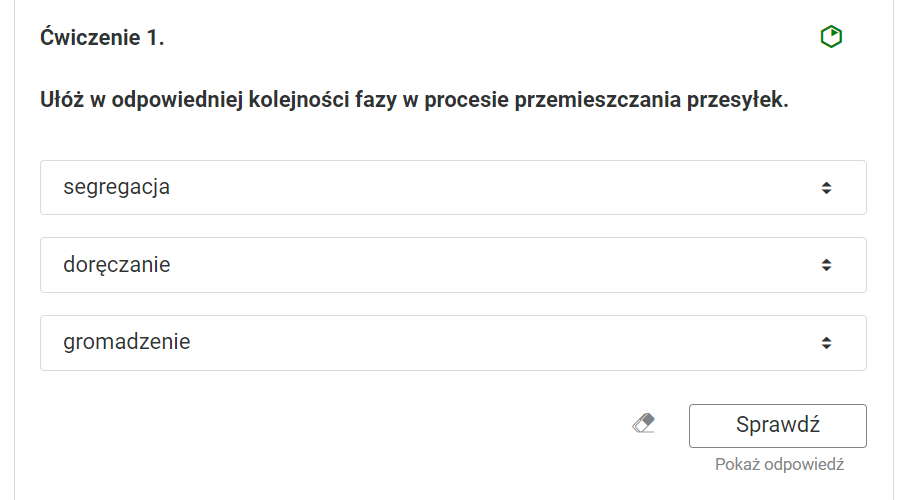 Widok na ćwiczenie, polegające na uporządkowaniu elementów we właściwej kolejności. Ćwiczenie pierwsze. “Ułóż w odpowiedniej kolejności fazy w procesie przemieszczania przesyłek”. Poniżej trzy ramki z nazwami faz. Po prawej stronie każdej ramki znajdują się strzałki zwrócone w górę i w dół. Pierwsza ramka: segregacja. Druga ramka: doręczanie. Trzecia ramka: gromadzenie.Poniżej ikona gumki do usuwania odpowiedzi, przycisk “Sprawdź” oraz przycisk “Pokaż odpowiedź”.