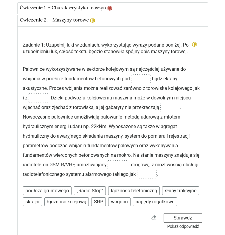Grafika przedstawia wygląd przykładowego zadania. Składa się ono z nagłówka na pasku zakładki: Ćwiczenie 2 myślnik maszyny torowe. Pod paskiem zakładki znajduje się ćwiczenie umieszczone w prostokątnym rozwijalnym polu. W tym przypadku jest to tekst z lukami do uzupełnienia. Widoczne jest polecenie, tekst z lukami. Poniżej znajdują się kafelki z proponowanymi pojęciami. Luk jest pięć, propozycji dziewięć. Poniżej znajdują się kolejno: ikona gumki do ścierania, po kliknięciu której usuwane są wprowadzone odpowiedzi, przycisk Sprawdź oraz przycisk Pokaż odpowiedź.