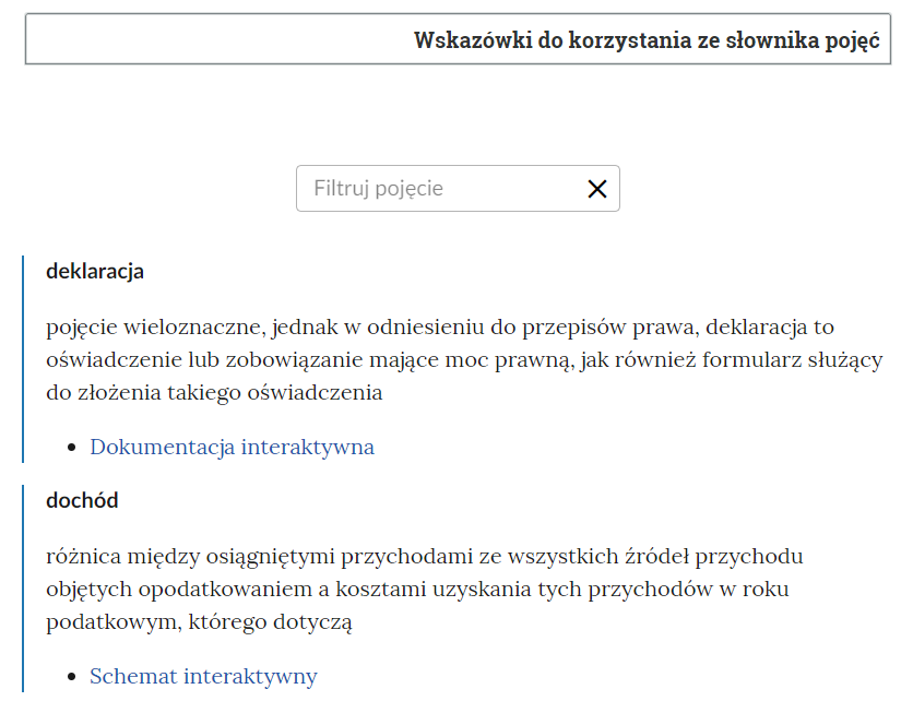 Grafika przedstawia widok na fragment słownika z oknem do filtrowania pojęć. W górnej części znajduje się ramka z tekstem: “Wskazówki do korzystania ze słownika pojęć”. Poniżej jest okno do filtrowania pojęć. Ma ono formę prostokątnej ramki, w której znajduje się napis “filtruj pojęcie”, a po prawej stronie znajduje się symbol krzyżyka, służący do wyczyszczenia wpisanej treści. Poniżej znajdują się dwa pojęcia wraz z definicjami i odnośnikami do multimediów z e‑materiału. Pierwsza definicja: “deklaracja - pojęcie wieloznaczne, jednak w odniesieniu do przepisów prawa, deklaracja to oświadczenie lub zobowiązanie mające moc prawną, jak również formularz służący do złożenia takiego oświadczenia”. Pod definicją aktywny link odnoszący do dokumentacji interaktywnej. Druga definicja: dochód - różnica między osiągniętymi przychodami ze wszystkich źródeł przychodu objętych opodatkowaniem a kosztami uzyskania tych przychodów w roku podatkowym, którego dotyczą”. Pod definicją aktywny link odnoszący do schematu interaktywnego.