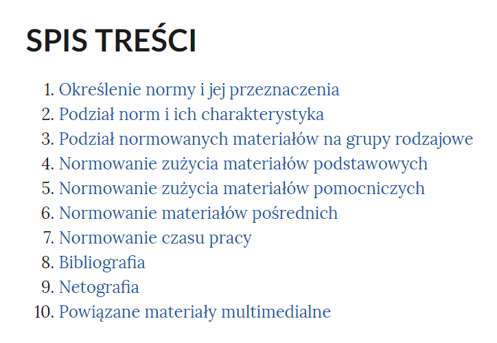 Grafika przedstawia spis treści e‑booka. W kolejnych wierszach tytuły rozdziałów. 1. Określenie normy i jej przeznaczenia. 2. Podział norm i ich charakterystyka. 3. Podział normowanych materiałów na grupy rodzajowe. 4. Normowanie zużycia materiałów podstawowych. 5. Normowanie zużycia materiałów pomocniczych. 6. Normowanie materiałów pośrednich. 7. Normowanie czasu pracy. 8. Bibliografia. 9. Netografia. 10. Powiązane materiały multimedialne.