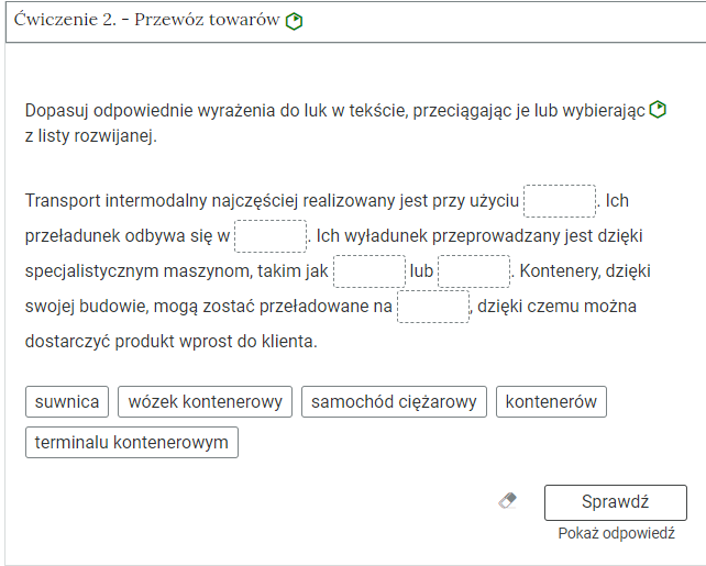 Wygląd przykładowego zadania. Składa się ono z nagłówka na pasku zakładki: Ćwiczenie 2 myślnik Zadanie z lukami. Pod paskiem zakładki znajduje się ćwiczenie umieszczone w prostokątnym rozwijalnym polu. W tym przypadku jest to tekst z lukami do uzupełnienia. Widoczne jest polecenie, tekst z lukami. Poniżej znajdują się kafelki z proponowanymi pojęciami. Luki są dwie, propozycje cztery. Poniżej znajdują się kolejno: ikona gumki do ścierania, po kliknięciu której usuwane są wprowadzone odpowiedzi, przycisk Sprawdź oraz przycisk Pokaż odpowiedź.