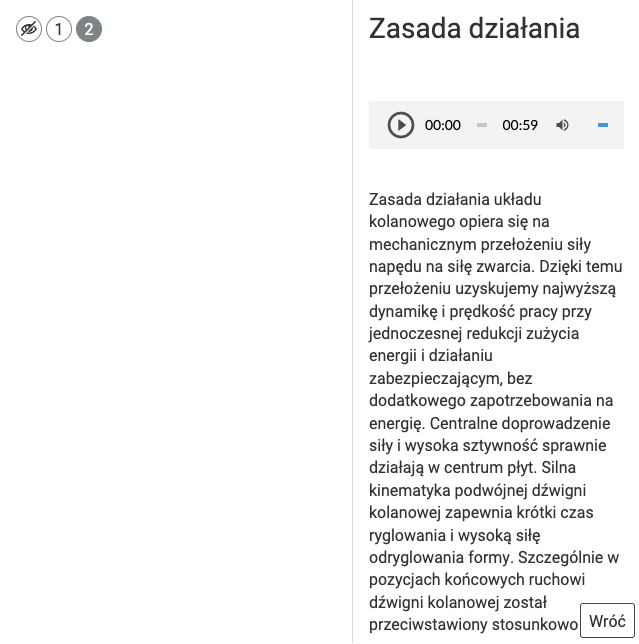 Ilustracja w lewym górnym rogu zawiera 3 przyciski, przekreślone oko, liczbę 1, liczbę 2. Liczba dwa została podświetlona za pomocą szarego koloru. Po lewej stronie ilustracji znajduje się ramka zatytułowana zasada działania. Poniżej umieszczono szarą ramkę zawierającą przycisk z trójkątem wewnątrz okręgu, wartościami czasu 0 0 dwukropek 0 0 oraz 0 0 dwukropek 59, ikona głośnika i wąski niebieski pasek ilustrujący poziom głośności. Poniżej znajduje się napis, zasada działania układu kolanowego opiera się na mechanicznym przełożeniu siły napędu na siłę zwarcia. Dzięki temu przełożeniu uzyskujemy najwyższą dynamikę i prędkość pracy przy jednoczesnej redukcji zużycia energii i działaniu zabezpieczającym, bez dodatkowego zapotrzebowania na energię. Centralne doprowadzenie siły i wysoka sztywność sprawnie działają w centrum płyt. Silna kinematyka podwójnej dźwigni kolanowej zapewnia krótki czas ryglowania i wysoką siłę odryglowania formy. Szczególnie w pozycjach końcowych ruchowi dźwigni kolanowej został przeciwstawiony stosunkowo. W tym miejscu treść się urywa. W prawym dolnym rogu ramki umieszczono przycisk wróć.