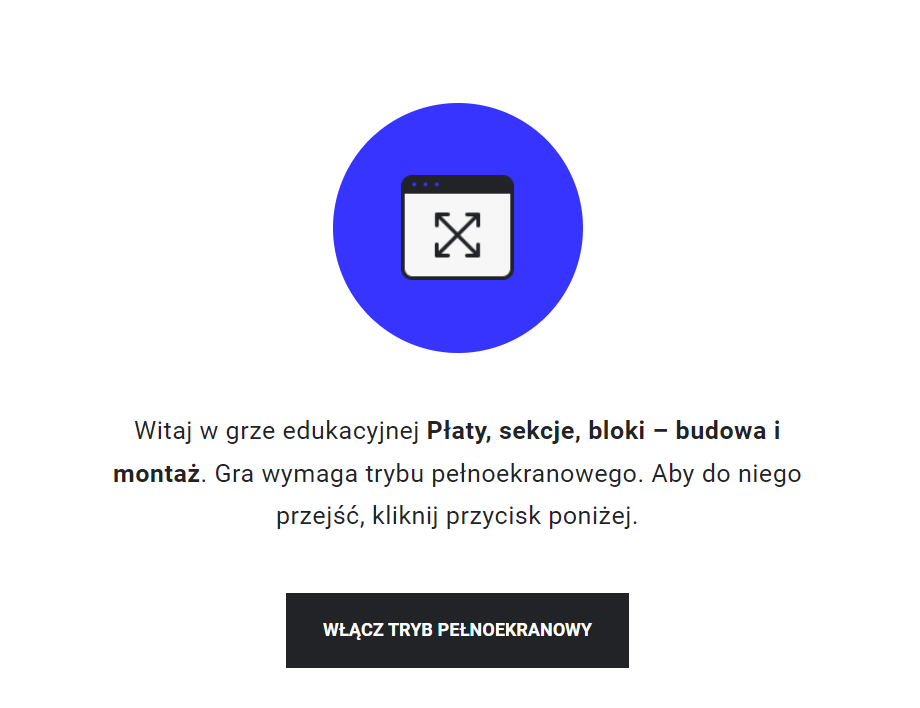 Grafika przedstawia ekran początkowy gry edukacyjnej. Widoczny jest uproszczony obrazek zakładki z przeglądarki internetowej z czterema strzałkami symbolizującymi włączenie trybu ekranowego. Pod obrazkiem widoczny jest tekst: Witaj w grze edukacyjnej Płaty, sekcje bloki - budowa  i montaż. Gra wymaga trybu pełnoekranowego. Aby do niego przejść, kliknij przycisk poniżej. Poniżej znajduje się przycisk „włącz tryb pełnoekranowy”.