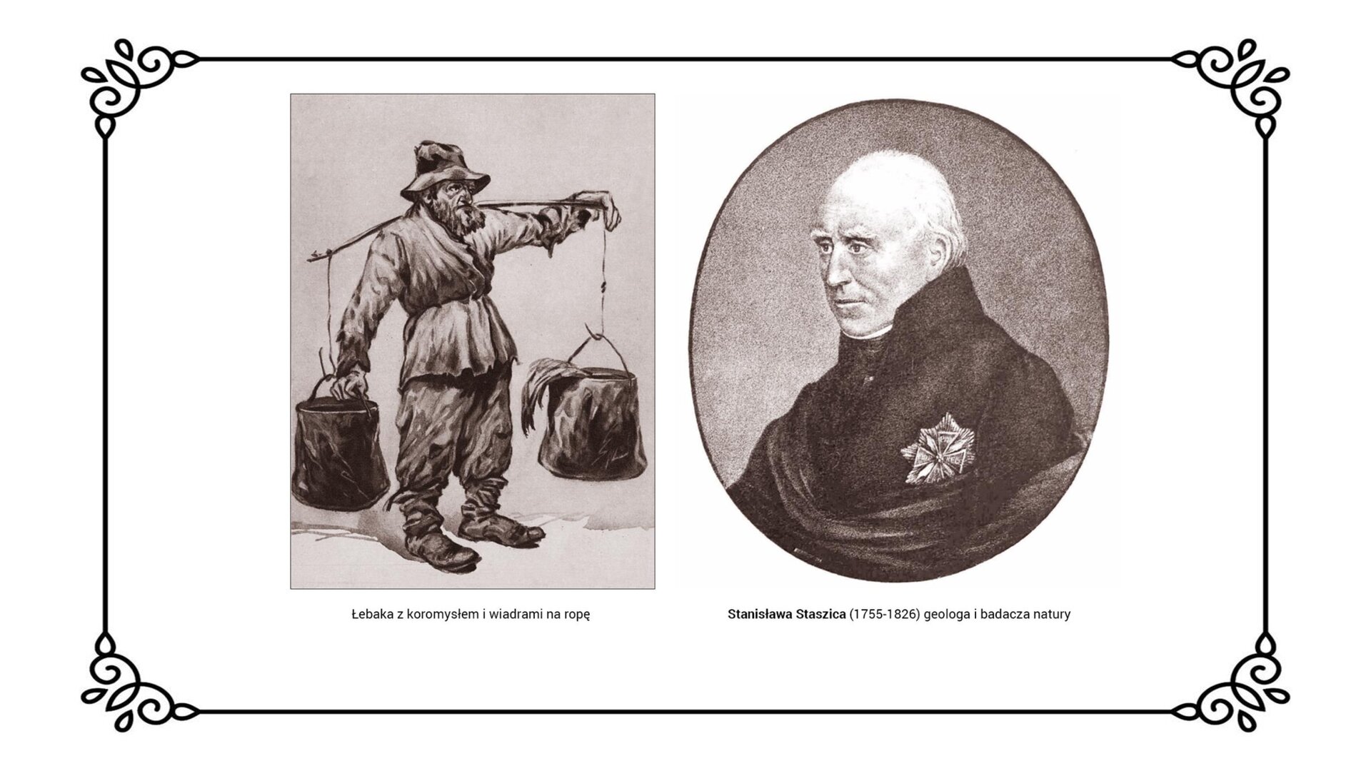 Slajd przedstawia planszę z dwiema ilustracjami ukazującymi po lewej stronie mężczyzna z koromysłem (nosidłem, drewnianym przyrządem ułatwiającym przenoszenie na barkach ciężarów) i dwoma wiadrami na ropę, ubranego w strój chłopski z filcowym kapeluszem na głowie. Po prawej stronie portret Stanisława Staszica w dojrzałym wieku ubranego w surdut z przypiętą do niego gwiazdą Orderu Orła Białego. Obrazowi towarzyszy napis: Stanisław Staszic (1755‑1826) geolog i badacz natury.