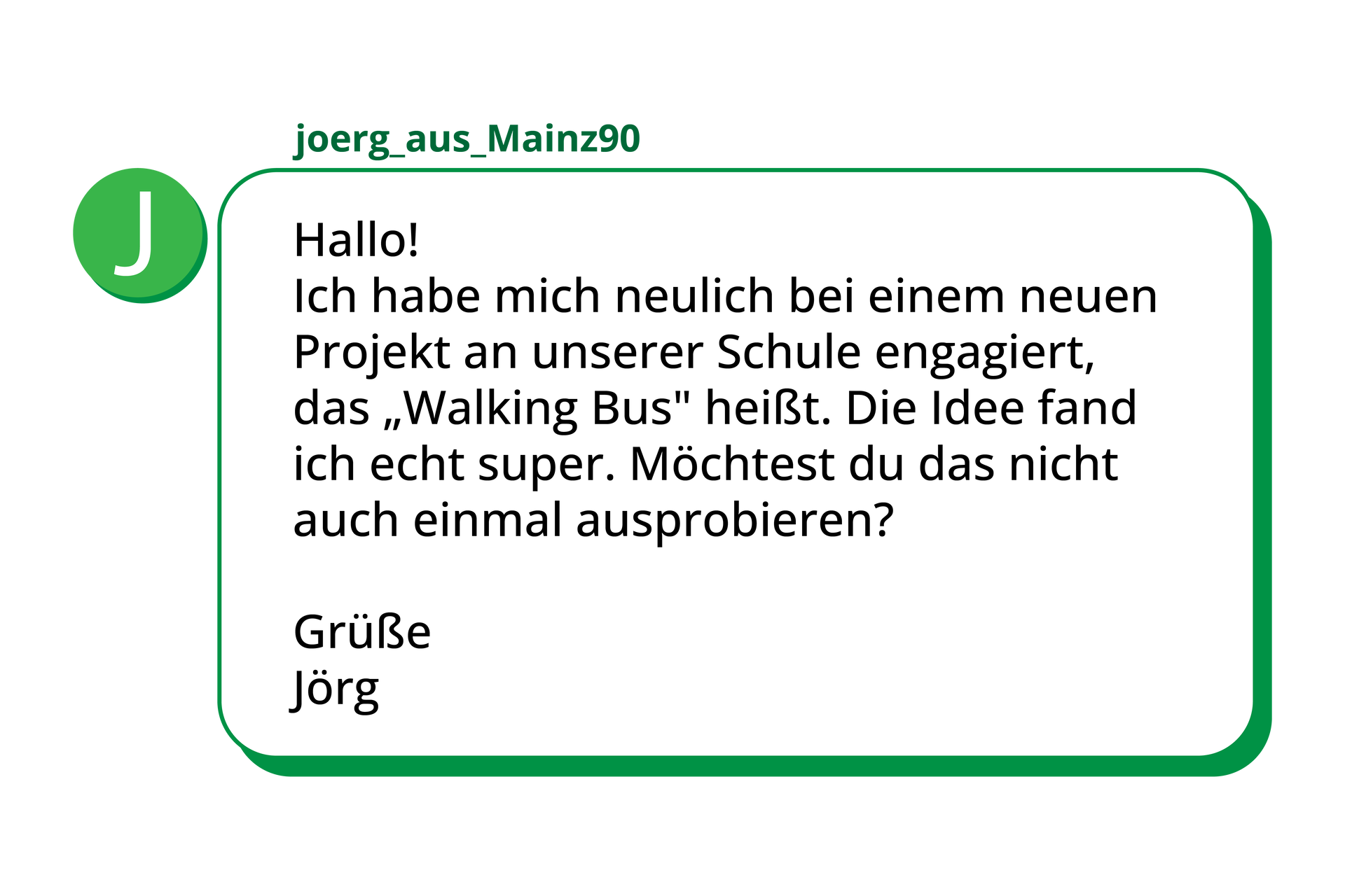 Ilustracja przedstawia wiadomość tekstową o treści. Hallo!Ich habe mich neulich bei einem neuen Projekt an unserer Schule engagiert, das „Walking Bus” heißt. Die Idee fand ich echt super. Möchtest du das nicht auch einmal ausprobieren? Grüße. Jörg 