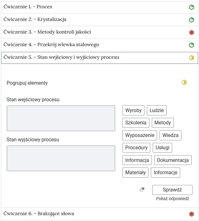 Na zdjęciu pokazano przykładowy wygląd rozwiniętego ćwiczenia. Na górze ćwiczenia znajduje się obszar z numerem ćwiczenia, jego tytułem oraz oznaczeniem poziomu trudności. Przykładowo: ćwiczenie pięć. Stan wejściowy i wyjściowy procesu, żółty sześciokąt foremny wypełniony na żółto do połowy w prawej jego części, który symbolizuje średni poziom trudności.Niżej znajduje się polecenie: Przykładowo: Pogrupuj elementy.Pod poleceniem znajdują się dwa pola opisane jako: stan wejściowy procesu, stan wyjściowy procesu. Po prawej stronie widoczne są odpowiedzi: wyroby, ludzie, szkolenia, metody, wyposażenie, wiedza, procedury, usługi, informacja, dokumentacja, materiały, informacje. Odpowiedzi są w formie pojedynczych prostokątów z tekstem.Pod odpowiedziami w prawym dolnym rogu widoczny jest przycisk z napisem: sprawdź. Pod przyciskiem widoczny jest napis: pokaż odpowiedź. 