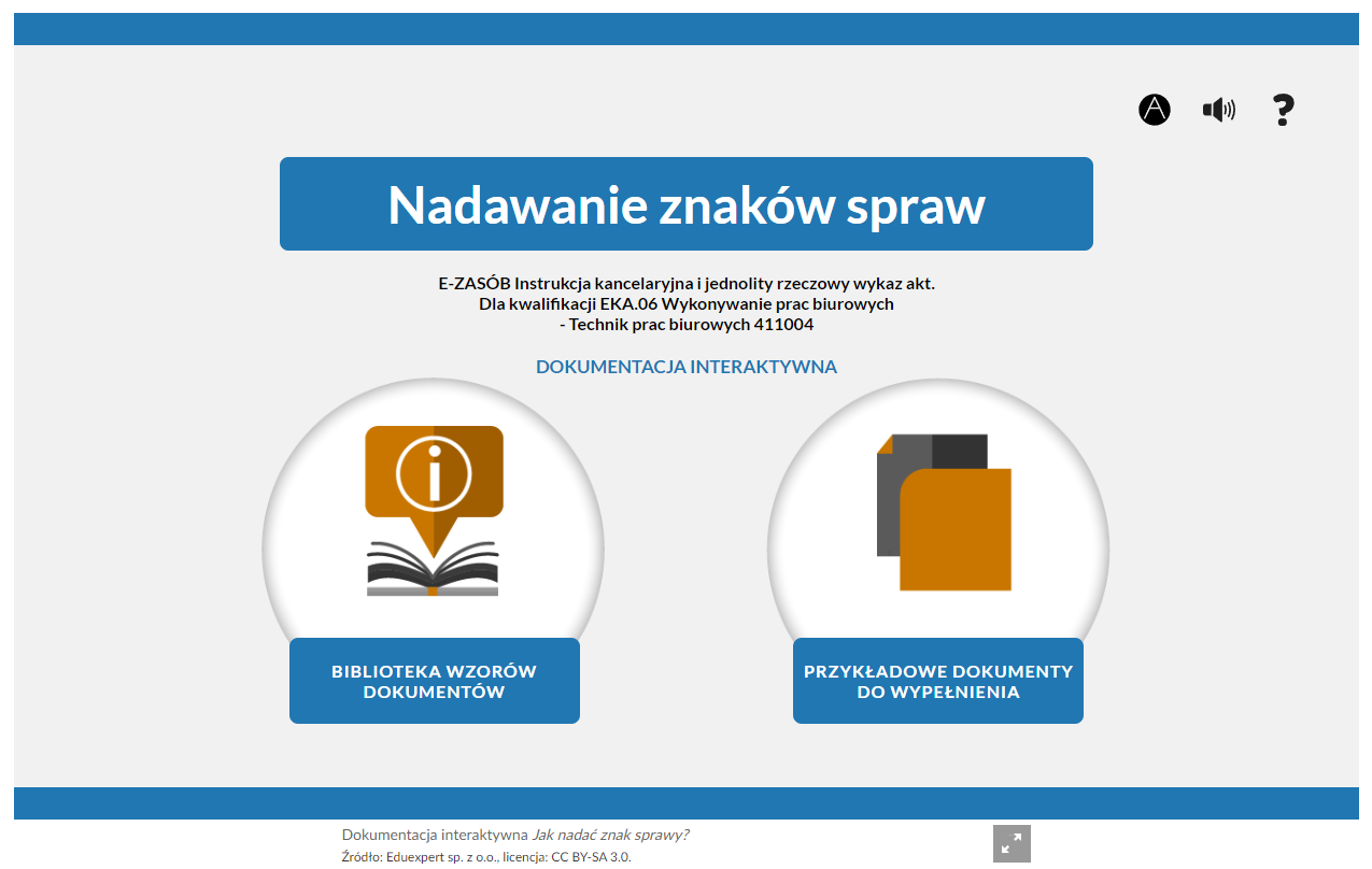 Grafika przedstawia widok głównego okna dokumentacji interaktywnej. W prawym, górnym rogu strony znajdują się przyciski funkcyjne. Pierwszy z lewej jest w formie białej litery A w czarnym kole. Służy do włączenia trybu wysokiego kontrastu. Drugi przycisk jest w kształcie schematycznego głośnika i służy do włączenia ścieżki lektora. Trzeci przycisk jest w kształcie znaku zapytania i służy do otwarcia okna pomocy. W nagłówku znajduje się tytuł dokumentacji: “Nadawanie znaków spraw”. Poniżej informacja: “E‑ZASÓB Instrukcja kancelaryjna i jednolity rzeczowy wykaz akt. Dla kwalifikacji EKA.06 Wykonywanie prac biurowych - Technik prac biurowych 411004”.  W dolnej części ekranu znajdują się dwa pola interaktywne. Pole po lewej stronie składa się z grafiki i podpisu. W szarym okręgu jest otwarta książka, nad którą jest pomarańczowa chmurka, wewnątrz której jest litera i w białym okręgu. Pod grafiką jest niebieskie pole z napisem: "Biblioteka wzorów dokumentów". Pole po prawej stronie składa się z grafiki i podpisu. W szarym okręgu są dwa prostokąty: pomarańczowy oraz czarno‑szary. Drugi prostokąt przykryty jest przez pierwsze i ma zagięty jeden z rogów, który jest pomarańczowy. Pod grafiką jest niebieskie pole z napisem: "Przykładowe dokumenty do wypełnienia". Pod oknem dokumentacji znajdują się informacje o źródle i licencji. Obok tych informacji jest przycisk w formie kwadratu z dwiema strzałkami skierowanymi ku rogom. Służy do włączenia trybu pełnoekranowego. 