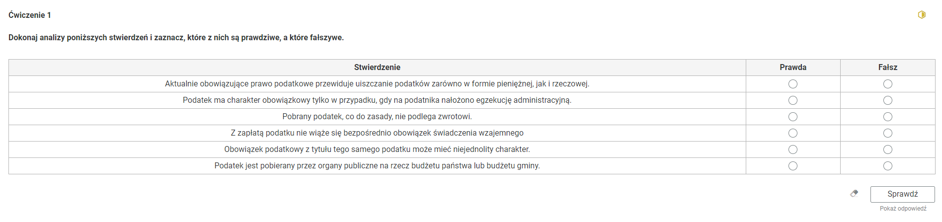 Grafika przedstawia widok na przykładowe ćwiczenie typu prawda‑fałsz. Treść polecenia: “Ćwiczenie pierwsze. Dokonaj analizy poniższych stwierdzeń i zaznacz, które z nich są prawdziwe, a które fałszywe”. W prawym rogu znajduje się żółta ikona obrazująca poziom trudności zadania. Poniżej znajduje się tabela złożona z trzech kolumn, nagłówka i sześciu wierszy. Nagłówek, pierwsza kolumna to: “Stwierdzenie”, druga kolumna to: “Prawda”, trzecia kolumna to “Fałsz”. W pierwszej kolumnie, w kolejnych wierszach zapisane stwierdzenia. Pierwszy wiersz: “Aktualnie obowiązujące prawo podatkowe przewiduje uiszczanie podatków zarówno w formie pieniężnej, jak i rzeczowej”. Drugi wiersz: “Podatek ma charakter obowiązkowy tylko w przypadku, gdy na podatnika nałożono egzekucję administracyjną”. Trzeci wiersz: “Pobrany podatek, co do zasady, nie podlega zwrotowi”. Czwarty wiersz: “Z zapłatą podatku nie wiąże się bezpośrednio obowiązek świadczenia wzajemnego”. Piąty wiersz: “Obowiązek podatkowy z tytułu tego samego podatku może mieć niejednolity charakter”. Szósty wiersz: “Podatek jest pobierany przez organy publiczne na rzecz budżetu państwa lub budżetu gminy”. W drugiej i trzeciej kolumnie znajdują się interaktywne punkty do zaznaczenia opcji prawda i fałsz. Poniżej, w prawym dolnym rogu znajduje się ramka z tekstem "Sprawdź". Po lewej stronie obok ramki jest szaro‑biała gumka do mazania. Poniżej tekst: "Pokaż odpowiedź". 