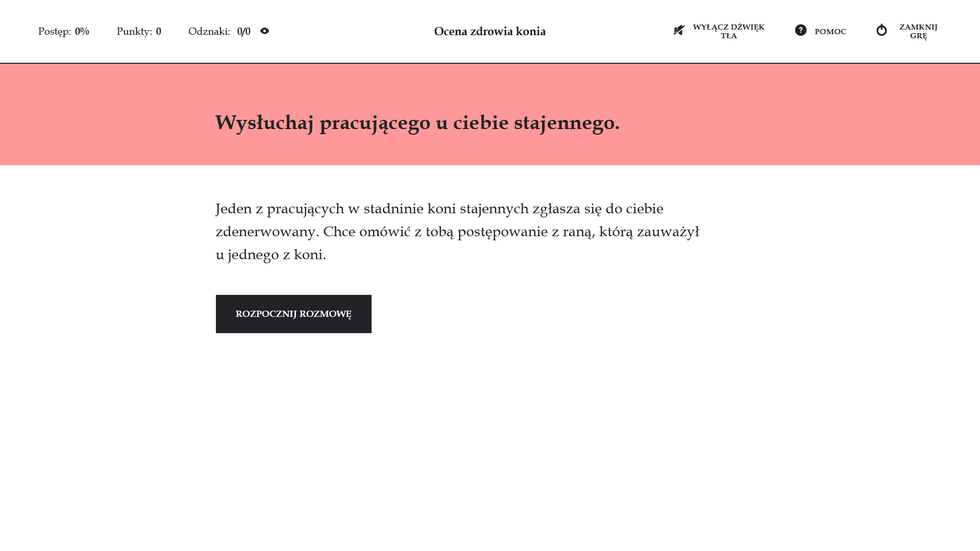 Grafika przedstawia widok ekranu głównego gry edukacyjnej. Na górnym pasku po lewej stronie znajdują się następujące informacje: postęp, punkty oraz odznaki. Na górnym pasku po prawej stronie widoczne są ikony: pomoc oraz zamknij grę. Pod górnym paskiem znajduje się wąskie, różowe pole z napisem: Wysłuchaj pracującego u ciebie stajennego. Resztę ekranu znajdującego się pod spodem zajmuje obszerne białe pole. Na nim znajduje się tekst z opisem gry. Jeden z pracujących w stanienie koni stajenny zgłasza się do ciebie zdenerwowany. Chce omówić z tobą postępowanie z raną, którą zauważył u jednego z koni. Na samym dole znajduje się przycisk w kształcie czarnego prostokąta z napisem: Rozpocznij rozmowę. 