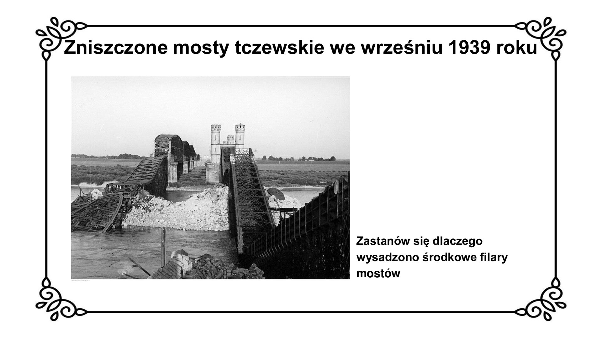 Slajd zawiera napis tytułowy: Zniszczone mosty tczewskie we wrześniu 1939 roku. Poniżej czarno białe zdjęcie przedstawia wygląd wysadzonych we wrześniu 1939 roku mostów tczewskich. Na zdjęciu widoczne są zniszczone dwa filary mostów znajdujące się nad nurtem Wisły.  Wysadzone filary przypominają górę gruzu na środku rzeki. Przęsła lewego mostu są powyginane, zapadnięte, leżą na pozostałościach filarów. Przęsła prawego mostu mniej zniszczone, jedynie zapadnięte do rzeki. Fotografii towarzyszy napis ze zwrotem do ucznia: Zastanów się, dlaczego wysadzono środkowe filary mostów.