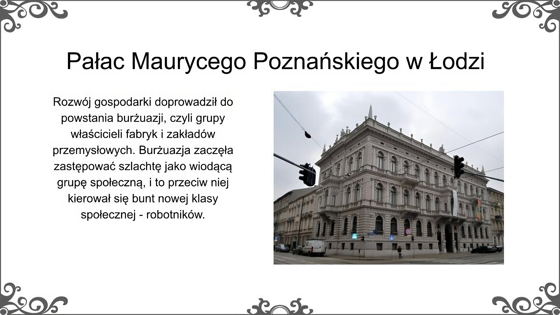 Slajd jest zatytułowany: Pałac Maurycego Poznańskiego w Łodzi. Po lewej stronie slajdu znajduje się napis, a po prawej współczesne zdjęcie. Na zdjęciu przedstawiony został znajdujący się w Łodzi pałac Maurycego Poznańskiego ujęty od strony narożnika. Pałac to kilkupiętrowy gmach, którego fasada ozdobiona została dekoracją rzeźbiarską. Do pałacu prowadzi elegancka brama, przed którą widać jezdnię. Dach zwieńczony został attyką. Bryła budynku jest foremna, pałac został zbudowany na planie prostokąta. Po prawej i po lewej stronie widać sąsiadujące budynki - kamienice z jasnymi elewacjami. Wokół widoczne są części infrastruktury miejskiej (sygnalizacja świetlna, znaki drogowe) oraz samochody. Napis: Rozwój gospodarki doprowadził do powstania burżuazji, czyli grupy właścicieli fabryk i zakładów przemysłowych. Burżuazja zaczęła zastępować szlachtę jako wiodącą grupę społeczną, i to przeciw niej kierował się bunt nowej klasy społecznej - robotników. 