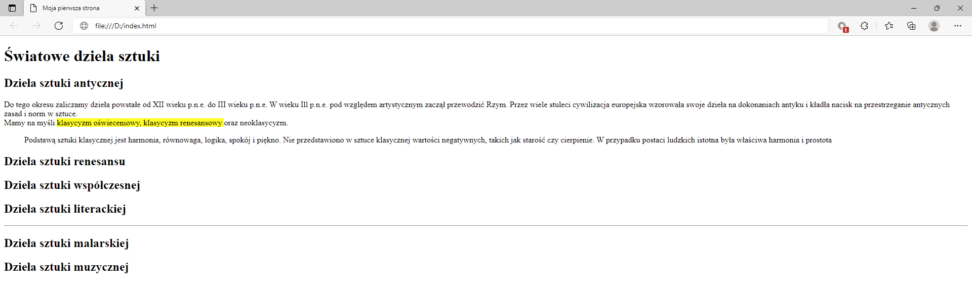 Ilustracja przedstawia widok tworzonej strony internetowej w przeglądarce Microsoft Edge z zastosowanym znacznikiem mark.W górnej części przeglądarki na karcie zakładki znajduje się tytuł: Moja pierwsza strona. Poniżej na pasku adresu widoczny jest adres strony. Pod paskiem adresu znajduje się strona internetowa. Na górze strony znajduje się nagłówek pierwszego poziomu z tekstem: Światowe dzieła sztuki. Poniżej widać napis: Dzieła sztuki antycznej sporządzony nagłówkiem drugiego poziomu. Poniżej znajduje się akapit tekstowy z zastosowanymi znacznikami preformatowania, line break oraz mark. Teks: klasyczny oświeceniowy, klasyczny renesansowy oraz neoklasyczny jest zaznaczony na żółto.Pod akapitem znajduje się pięć kolejnych nagłówków drugiego poziomu. Nagłówki w kolejności: dzieła sztuki renesansu, dzieła sztuki współczesnej, dzieła sztuki literackiej, dzieła sztuki malarskiej, dzieła sztuki muzycznej. 