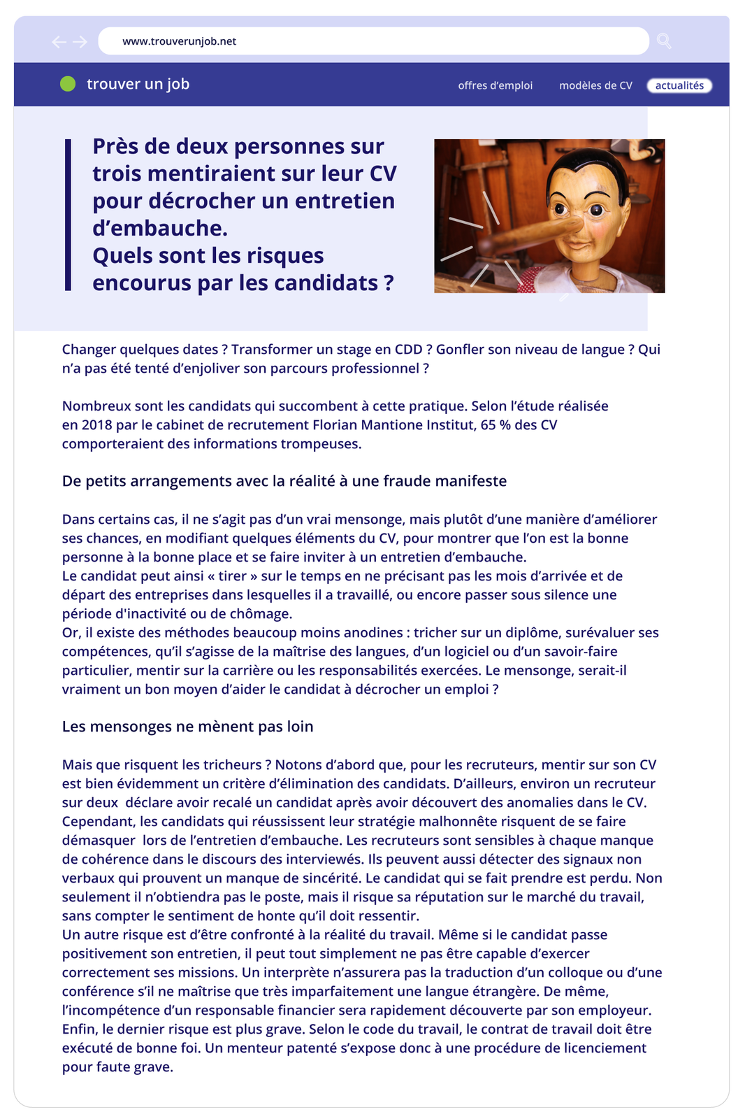 Ilustracja w formie artykułu na stronie internetowej o adresie www.trouverunjob.net. Poniżej pasek z informacjami: trouver un job / offres d'emploi / modèles de CV / actualités. Następnie tytuł artykułu Près de deux personnes sur trois mentiraient sur leur CV pour décrocher un entretien d'embauche.Quels sont les risques encourus par les candidats? Obok znajduje się zdjęcie Pinokio. Poniżej treść: Changer quelques dates ? Transformer un stage en CDD ? Gonfler son niveau de langue ? Qui n'a pas été tenté d'enjoliver son parcours professionnel ? Nombreux sont les candidats qui succombent à cette pratique. Selon l'étude réalisée en 2018 par le cabinet de recrutement Florian Mantione Institut, 65 % des CV comporteraient des informations trompeuses. De petits arrangements avec la réalité à une fraude manifeste Dans certains cas, il ne s'agit pas d'un vrai mensonge, mais plutôt d'une manière d'améliorer ses chances, en modifiant quelques éléments du CV, pour montrer que l'on est la bonne personne à la bonne place et se faire inviter à un entretien d'embauche. Le candidat peut ainsi «< tirer » sur le temps en ne précisant pas les mois d'arrivée et de départ des entreprises dans lesquelles il a travaillé, ou encore passer sous silence une période d'inactivité ou de chômage. Or, il existe des méthodes beaucoup moins anodines : tricher sur un diplôme, surévaluer ses compétences, qu'il s'agisse de la maîtrise des langues, d'un logiciel ou d'un savoir‑faire particulier, mentir sur la carrière ou les responsabilités exercées. Le mensonge, serait‑il vraiment un bon moyen d'aider le candidat à décrocher un emploi ? Les mensonges ne mènent pas loin Mais que risquent les tricheurs ? Notons d'abord que, pour les recruteurs, mentir sur son CV est bien évidemment un critère d'élimination des candidats. D'ailleurs, environ un recruteur sur deux déclare avoir recalé un candidat après avoir découvert des anomalies dans le CV. Cependant, les candidats qui réussissent leur stratégie malhonnête risquent de se faire démasquer lors de l'entretien d'embauche. Les recruteurs sont sensibles à chaque manque de cohérence dans le discours des interviewés. Ils peuvent aussi détecter des signaux non verbaux qui prouvent un manque de sincérité. Le candidat qui se fait prendre est perdu. Non seulement il n'obtiendra pas le poste, mais il risque sa réputation sur le marché du travail, sans compter le sentiment de honte qu'il doit ressentir. Un autre risque est d'être confronté à la réalité du travail. Même si le candidat passe positivement son entretien, il peut tout simplement ne pas être capable d'exercer correctement ses missions. Un interprète n'assurera pas la traduction d'un colloque ou d'une conférence s'il ne maîtrise que très imparfaitement une langue étrangère. De même, l'incompétence d'un responsable financier sera rapidement découverte par son employeur. Enfin, le dernier risque est plus grave. Selon le code du travail, le contrat de travail doit être exécuté de bonne foi. Un menteur patenté s'expose donc à une procédure de licenciement pour faute grave.
