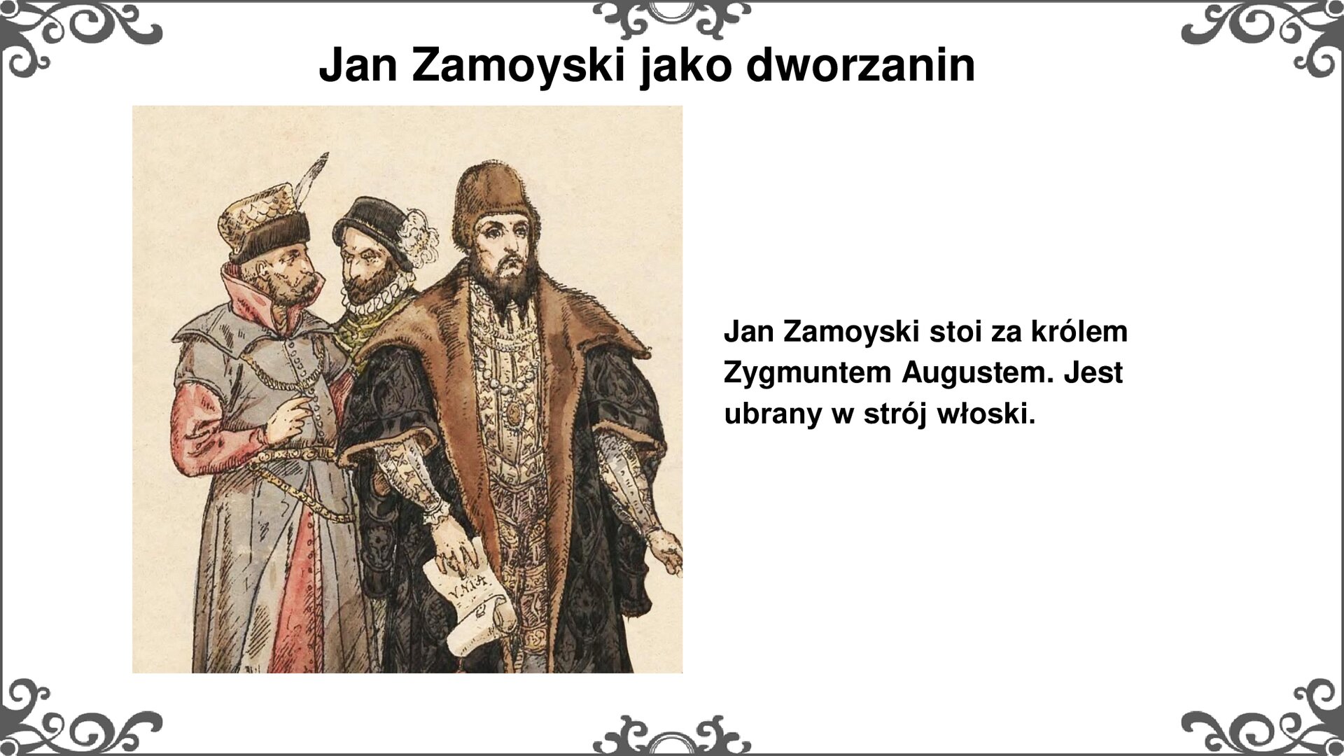 Slajd z ilustracją po lewej stronie, przedstawiającą sylwetki trzech mężczyzn w strojach szlacheckich. Na pierwszym planie król Polski Zygmunt II August w ciemnym kontuszu z krótkimi rękawami i bogato zdobionej szacie, czepcu skórzanym na głowie i z długą brodą. W prawej dłoni trzyma rozwinięty pergamin. Za nim stoi dwóch mężczyzn. Bliżej lewej krawędzi ilustracji mężczyzna w stroju szlacheckim - kontuszu, żupanie i czapce z piórem. Bezpośrednio za królem sylwetka mężczyzny, zasłonięta od klatki piersiowej w dół. Widać ciemną czapkę z piórami i biały kołnierz szaty w stylu włoskim. Mężczyzna nosi krótką brodę. Tytuł slajdu: Jan Zamoyski jako dworzanin. Tekst po prawej stronie slajdu: Jan Zamoyski stoi za królem Zygmuntem Augustem. Jest ubrany w strój włoski. Slajd zdobi ornament w narożnikach karty, i pośrodku jej dłuższych boków.