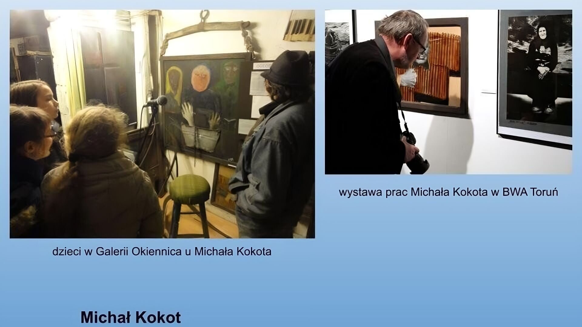 Niebieskie tło. Na dole podpis: Michał Kokot. Po lewej stronie zdjęcie przedstawiające czwórkę dzieci w galerii. Przed nimi stoi taboret i mikrofon. Na ścianie wisi obraz abstrakcyjny przedstawiający trzy postaci. Po lewej postać o brązowej twarzy i żółtych włosach bądź chuście na głowie. Po środku postać o jasnej twarzy we fioletowym stroju, trzymająca stopy nad blaszaną miską. Po prawej stronie postać o brązowej twarzy i zielonych włosach bądź chuście na głowie. Pod zdjęciem podpis: dzieci w Galerii Okiennica u Michała Kokota. Po prawej stronie zdjęcie przedstawiające mężczyznę w średnim wieku w okularach, z szarymi włosami, ubranego na czarno z powieszonym na szyi aparacie fotograficznym. Ogląda on zdjęcia powieszone na ścianie. W kadrze widać trzy zdjęcia. Po prawej stronie fragment czarnobiałego zdjęcia w czarnej ramie. Po środku, przysłonięte zdjęcie przez mężczyznę. Po prawej stronie czarnobiałe zdjęcie przedstawiające siedzącą starszą kobietę ubraną na czarno. W tle pochmurne niebo.