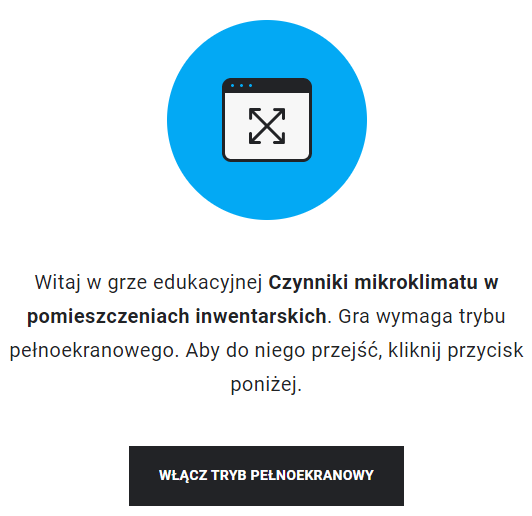 Grafika przedstawia wejście do gry edukacyjnej. Po środku znajduje się niebieskie koło z ikoną białego prostokąta, wewnątrz którego znajdują się skrzyżowane linie, zakończone z obu stron strzałkami. U góry prostokąt zawiera także czarny panel z trzema kropki po lewej stronie. Pod ikonką z niebieskim kołem znajduje się napis: Witaj w grze edukacyjnej Czynniki mikroklimatu w pomieszczeniach inwentarskich. Gra wymaga trybu pełnoekranowego. Aby do niego przejść, kliknij przycisk poniżej. Pod tekstem znajduje się czarny, prostokątny panel z białym napisem: Włącz tryb pełnoekranowy.