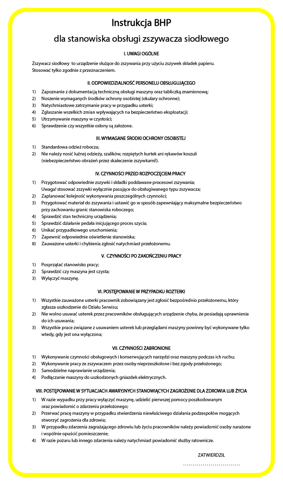 Ilustracja przedstawiająca instrukcję BHP dla stanowiska obsługi zszywacza siodłowego. Instrukcja jest na białym tle, wokół żółta ramka. Tekst:  Instrukcja BHP
dla stanowiska obsługi zszywacza siodłowego
I. UWAGI OGOLNE
Zszywacz siodłowy to urządzenie służące do zszywania przy użyciu zszywek składek papieru.
Stosować tylko zgodnie z przeznaczeniem.
Il. ODPOWIEDZIALNOSC PERSONELU OBSŁUGUĄCEGO
1) Zapoznanie z dokumentacją techniczną obsługi maszyny oraz tabliczką znamionową;
2) Noszenie wymaganych środków oxchrony osobistej (okulary ochronne);
3)  Natychmiastowe zatrzymanie pracy w przypadku usterki;
4)  Zgłaszanie wszelkich zmian wpływających na bezpieczeństwo eksploatacji;
5) Utrzymywanie maszyny w czystości;
6)  Sprawdzenie czy wszystkie osłony są założone.
II. WYMAGANE SRODKI OCHRONY OSOBISTEJ
1) Standardowa odzież robocza;
2)  Nie należy nosić luźnej odzieży, szalików, rozpiętych kurtek ani rękawów koszuli
(niebezpieczeństwo obrażeń przez skaleczenie zszywkami!).
V. CYNNOSCI PRZED ROZPOGZĘCIEM PRACY
1) Przygotować odpowiednie zszywki i składki poddawane procesowi zszywania;
Uwaga! stosować zszywki wyłącznie pasujące do obsługiwanego typu zszywacza;
2) Zaplanować kolejność wykonywania poszczególnych czynności;
3) Przygotować materiał do zszywania i ustawić go w sposób zapewniający maksymalne bezpieczeństwo
przy zachowaniu granic stanowiska roboczego;
4) Sprawdzić stan techniczny urządzenia;
5) Sprawdzić działanie pedała inicjującego proces szycia;
6)  Unikać przypadkowego uruchomienia;
7) Zapewnić odpowiednie oświetlenie stanowiska;
8)  Zauważone usterki i chybienia zgłosić natychmiast przełożonemu.
V. CZYNNOSCI PO ZAKONCZENIU PRACY
1) Posprzątać stanowisko pracy;
2)  Sprawdzić czy maszyna jest czysta;
3)  Wyłączyć maszynę.
VI. PObIĘPOWANIE W PRZYPADKU ROZIERKI
1) Wszystkie zauważone usterki pracownik zobowiązany jest zgłosić bezpośrednio przełożonemu, który
zgłasza uszkodzenie do Działu Serwisu;
2) Nie wolno usuwać usterek przez pracowników obsługujących urządzenie chyba, że posiadają uprawnienia
do ich usuwania;
3) Wszystkie prace związane zusuwaniem usterek lub przeglądami maszyny powinny być wykonywane tylko
wtedy, gdy jest ona wyłączona;
VII. CZNNOSC ZABRONIONE
I) Wykonywanie czynności obsługowych i konserwujących narzędzi oraz maszyny podczas ich ruchu;
2) Wykonywanie pracy ze zszywaczem przez osoby nieprzeszkolonei bez zgody przełożonego;
3) Samodzielne naprawianie urządzenia;
4) Podłączanie maszyny do uszkodzonych gniazdekelektrycznych.
VII. POSTĘPOWANIEW SYTUACJACH AWARYJNYCH STANOWIĄCYCH ZAGROZENIE DLA ZDROWIA LUB ZYClA
1) W razie wypadku przy pracy wyłączyć maszynę, udzielić pierwszej pomocy poszkodowanym
oraz powiadomić o zdarzeniu przełożonego;
2) Przerwać pracę maszyny w przypadku stwierdzenia niewłaściwego działania podzespołów mogących
stworzyć zagrożenia dla zdrowia;
3) W przypadku zdarzenia zagrażającego zdrowiu lub życiu pracowników należy powiadomić osoby narażone
i wspólnie opuścić pomieszczenie;
4) W razie pożaru lub innego zdarzenia należy natychmiast powiadomić służby ratownicze.