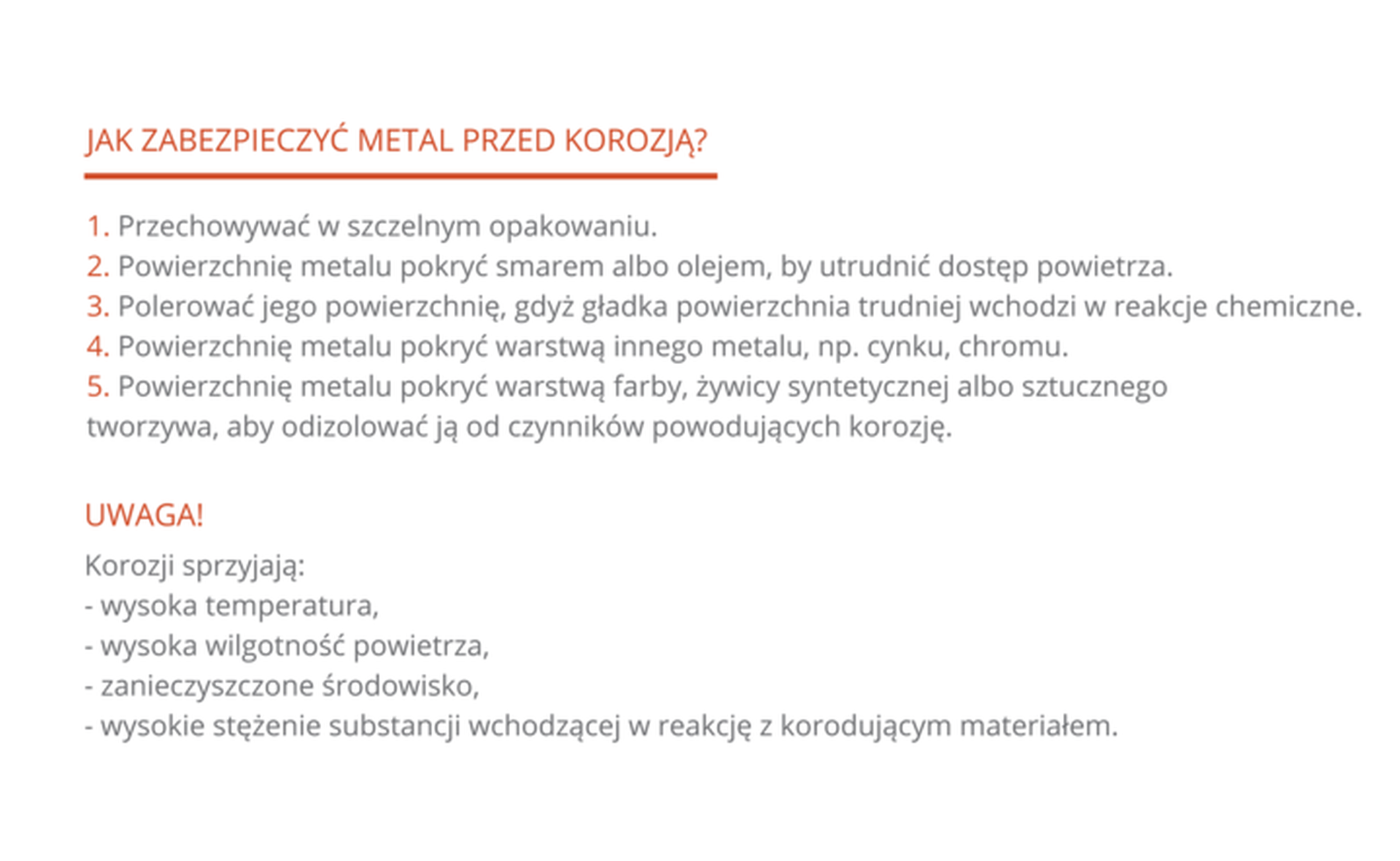 Ilustracja przedstawia pięciopunktową listę czynności, które należy wykonać, aby uchronić metal przed korozją: 1. Przechowywać w szczelnym opakowaniu. 2. Powierzchnię metalu pokryć smarem albo olejem, aby utrudnić dostęp powietrza. 3. Polerować jego powierzchnię, gdyż gładka powierzchnia trudniej wchodzi w reakcje chemiczne. 4. Powierzchnię metalu pokryć warstwą innego metalu, np. cynku, chromu. 5. Powierzchnię metalu pokryć warstwą farby, żywicy syntetycznej albo sztucznego tworzywa. Poniżej wymieniono warunki, które sprzyjają rozwojowi korozji: wysoka temperatura, wysoka wilgotność powietrza, zanieczyszczone środowisko, wysokie stężenie substancji wchodzącej w reakcję z korodującym materiałem.