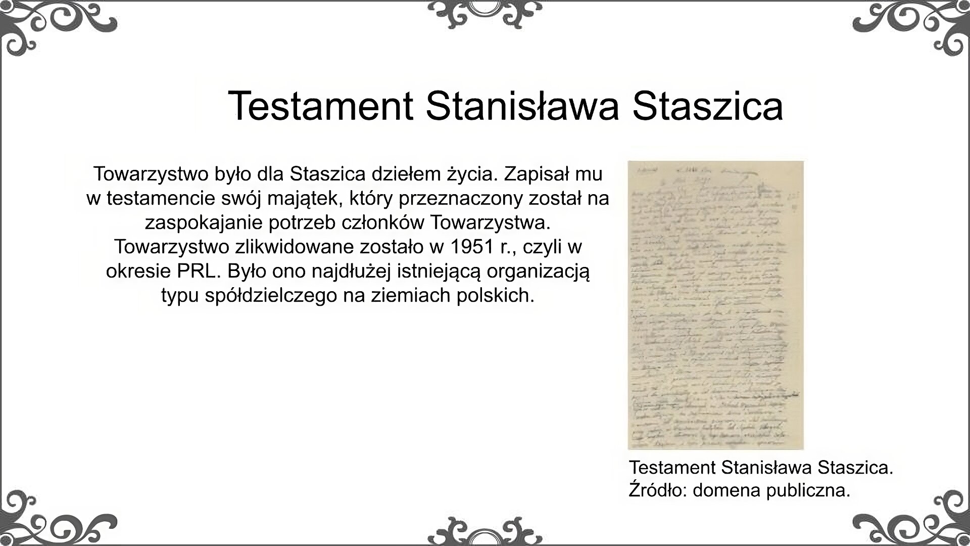 Slajd zatytułowano: Testament Stanisława Staszica. Poniżej znajduje się ilustracja, która przedstawia fragment odręcznie spisanego testamentu Stanisława Staszica. Ilustrację podpisano: Testament Stanisława Staszica. Obok tekst: Towarzystwo było dla Staszica dziełem życia. Zapisał mu w testamencie swój majątek, który przeznaczony został na zaspokajanie potrzeb członków Towarzystwa. Towarzystwo zlikwidowane zostało w 1951 r., czyli w okresie PRL. Było ono najdłużej istniejącą organizacją typu spółdzielczego na ziemiach polskich.