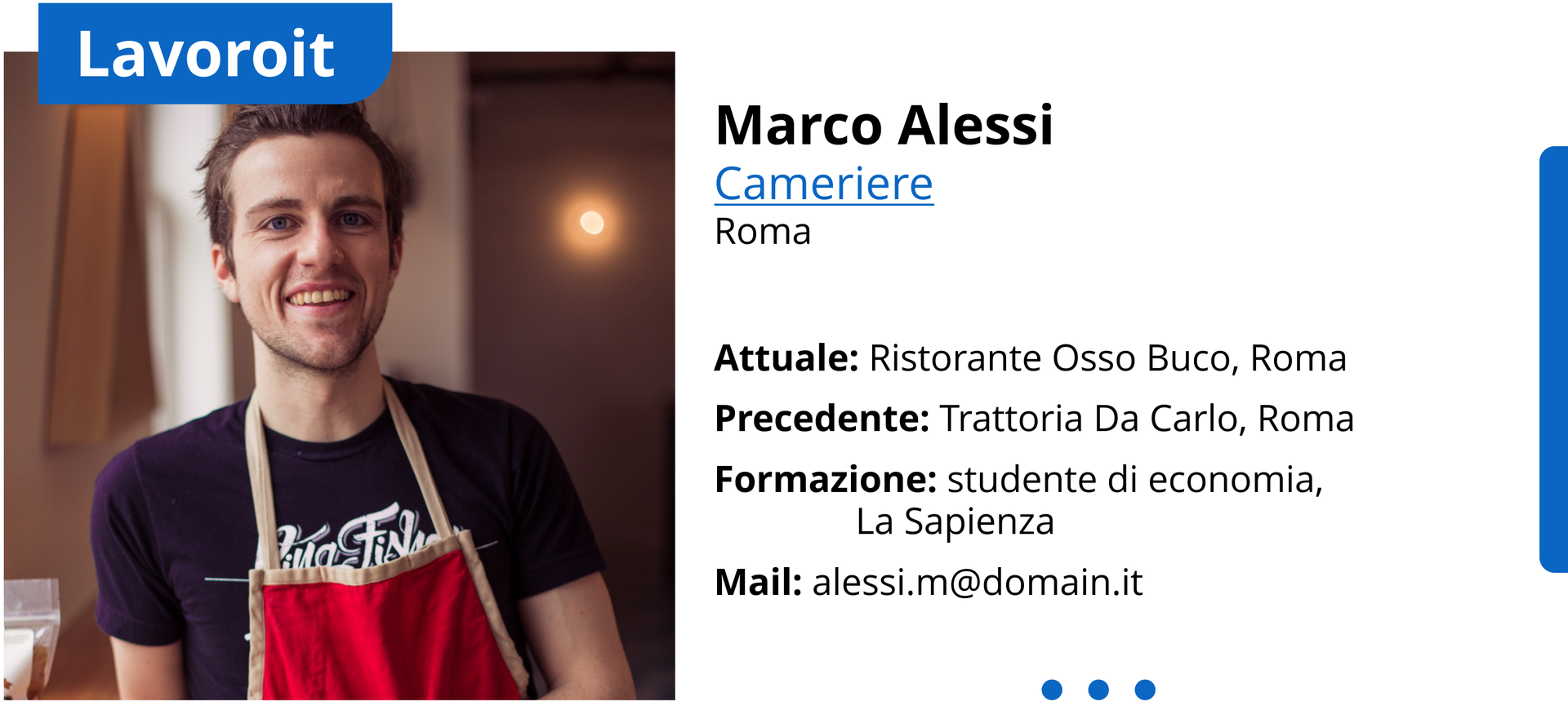 Ilustracja przedstawia profil zawodowy. Po lewej stronie ilustracji znajduje się zdjęcie przedstawiające uśmiechniętego, młodego mężczyznę. Nad zdjęciem jest napis po włosku Lavoroit. Po prawej stronie ilustracji znajdują się dane osobowe: Marco Alessi
Cameriere
Roma
Attuale: Ristorante Osso Buco, Roma
Precedente: Trattoria Da Carlo, Roma
Formazione: studente di economia, La Sapienza
Mail: alessi.m@yahoo.it

