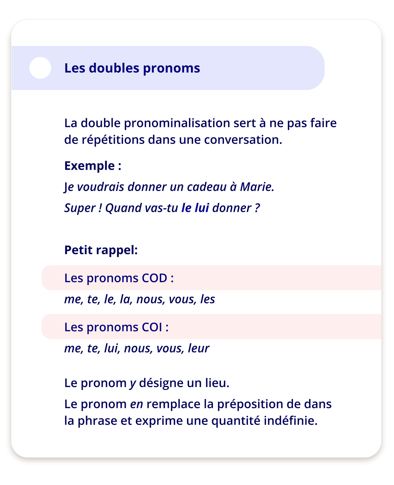 Ilustracja zatytułowana Les doubles pronoms zawiera informacje. La double pronominalisation sert à ne pas faire de répétitions dans une conversation.Exemple:Je voudrais donner un cadeau à Marie. Super! Quand vas‑tu le lui donner?Petit rappel:Les pronoms COD :me, te, le, la, nous, vous, lesLes pronoms COI:me, te, lui, nous, vous, leurLe pronom y désigne un lieu.Le pronom en remplace la préposition de dans la phrase et exprime une quantité indéfinie.