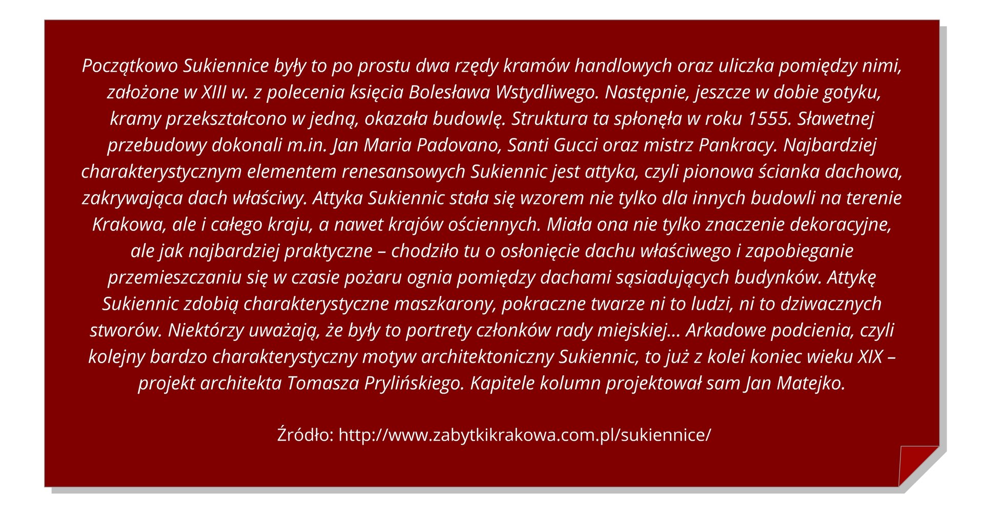 Grafika z tekstem: Początkowo Sukiennice były to po prostu dwa rzędy kramów handlowych oraz uliczka pomiędzy nimi,  założone w XIII w. z polecenia księcia Bolesława Wstydliwego. Następnie, jeszcze w dobie gotyku, kramy przekształcono w jedną, okazała budowlę. Struktura ta spłonęła w roku 1555. Sławetnej przebudowy dokonali m.in. Jan Maria Padovano, Santi Gucci oraz mistrz Pankracy. Najbardziej charakterystycznym elementem renesansowych Sukiennic jest attyka, czyli pionowa ścianka dachowa, zakrywająca dach właściwy. Attyka Sukiennic stała się wzorem nie tylko dla innych budowli na terenie Krakowa, ale i całego kraju, a nawet krajów ościennych. Miała ona nie tylko znaczenie dekoracyjne, ale jak najbardziej praktyczne – chodziło tu o osłonięcie dachu właściwego i zapobieganie przemieszczaniu się w czasie pożaru ognia pomiędzy dachami sąsiadujących budynków. Attykę Sukiennic zdobią charakterystyczne maszkarony, pokraczne twarze ni to ludzi, ni to dziwacznych stworów. Niektórzy uważają, że były to portrety członków rady miejskiej… Arkadowe podcienia, czyli kolejny bardzo charakterystyczny motyw architektoniczny Sukiennic, to już z kolei koniec wieku XIX – projekt architekta Tomasza Prylińskiego. Kapitele kolumn projektował sam Jan Matejko.