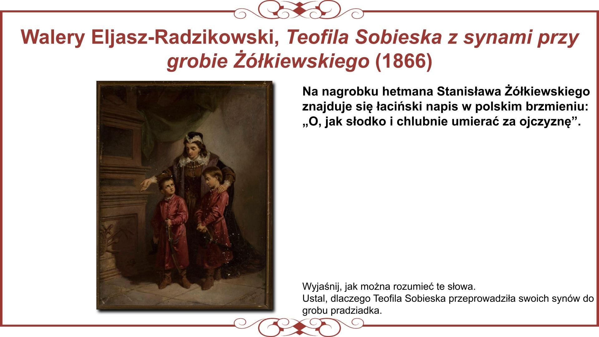 Ilustracja przedstawia planszę z wizerunkiem Teofilii Sobieskiej z synami: Markiem i Janem, którzy odwiedzają mauzoleum rodzinne w  Żółkwi. Chłopcy stoją ubrani w stroje szlacheckie z szablami u pasa przed nagrobkiem pradziadka Stanisława Żółkiewskiego. Matka ubrana w strój wdowi prawą dłonią wskazuje im napis na inskrypcji grobowej. Nad obrazem nagłówek: „Walery Eljasz‑Radzikowski, Teofila Sobieska z synami przy grobie Żółkiewskiego (1866)”, a obok niego tekst: „Na nagrobku hetmana Stanisława Żółkiewskiego znajduje się łaciński napis w polskim brzmieniu: O, jak słodko i chlubnie umierać za ojczyznę. Wyjaśnij, jak można rozumieć te słowa. Ustal, dlaczego Teofila Sobieska przyprowadziła swoich synów do grobu pradziadka”. 