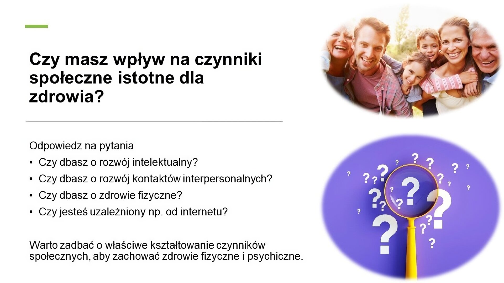 Biały slajd, na którym umieszczone zostały dwa zdjęcia i tekst. Z prawej strony slajdu dwa zdjęcia umieszczone jedno pod drugim. U góry obejmująca się rodzina, która uśmiecha się do obiektywu. U dołu zdjęcie żółtej lupy, która leży na fioletowym tle, na którym umieszczone zostały białe znaki zapytania. Z lewej strony slajdu tekst: „Czy masz wpływ na czynniki społeczne istotne dla zdrowia? Odpowiedz na pytania. Czy dbasz o rozwój intelektualny? Czy dbasz o rozwój kontaktów interpersonalnych? Czy dbasz o zdrowie fizyczne? Czy jesteś uzależniony np. od internetu? Warto zadbać o właściwe kształtowanie czynników społecznych, aby zachować zdrowie fizyczne i psychiczne.”.