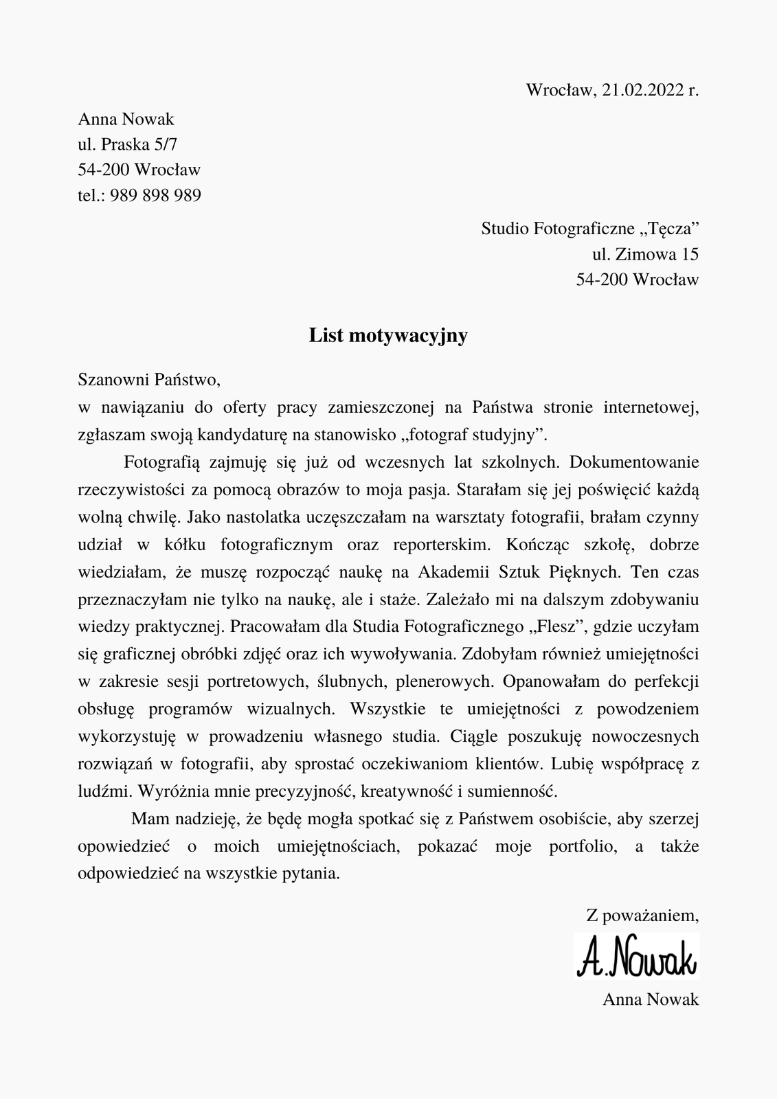Kliknij, aby powiększyć. Ilustracja przedstawia przykładowy list motywacyjny. Na samej górze, z prawej strony, widnieje napis: "Wrocław, 21.02.2022 r.". Poniżej, z lewej strony: "Anna Nowak, ulica Praska 5/7, 54‑200 Wrocław, telefon: 989898989". Poniżej, z prawej strony: "Studio fotograficzne "Tęcza", ulica Zimowa 15, 54‑200 Wrocław". Poniżej, na środku, wytłuszczony nagłówek: "List motywacyjny". Poniżej tekst: "Szanowni Państwo, w nawiązaniu do oferty pracy zamieszczonej na Państwa stronie internetowej, zgłaszam swoją kandydaturę na stanowisko „fotograf studyjny”. Fotografią zajmuję się już od wczesnych lat szkolnych. Dokumentowanie rzeczywistości za pomocą obrazów to moja pasja. Starałam się jej poświęcić każdą wolną chwilę. Jako nastolatka uczęszczałam na warsztaty fotografii, brałam czynny udział w kółku fotograficznym oraz reporterskim. Kończąc szkołę, dobrze wiedziałam, że muszę rozpocząć naukę na Akademii Sztuk Pięknych. Ten czas przeznaczyłam nie tylko na naukę, ale i staże. Zależało mi na dalszym zdobywaniu wiedzy praktycznej. Pracowałam dla Studia Fotograficznego „Flesz”, gdzie uczyłam się graficznej obróbki zdjęć oraz ich wywoływania. Zdobyłam również umiejętności w zakresie sesji portretowych, ślubnych, plenerowych. Opanowałam do perfekcji obsługę programów wizualnych. Wszystkie te umiejętności z powodzeniem wykorzystuję w prowadzeniu własnego studia. Ciągle poszukuję nowoczesnych rozwiązań w fotografii, aby sprostać oczekiwaniom klientów. Lubię współpracę z ludźmi. Wyróżnia mnie precyzyjność, kreatywność i sumienność. Mam nadzieję, że będę mogła spotkać się z Państwem osobiście, aby szerzej opowiedzieć o moich umiejętnościach, pokazać moje portfolio, a także odpowiedzieć na wszystkie pytania". Poniżej, z prawej strony, znajduje się napis "Z poważaniem, Anna Nowak". Pomiędzy zwrotem grzecznościowym, a imieniem i nazwiskiem znajduje się ręczny podpis: "A. Nowak".