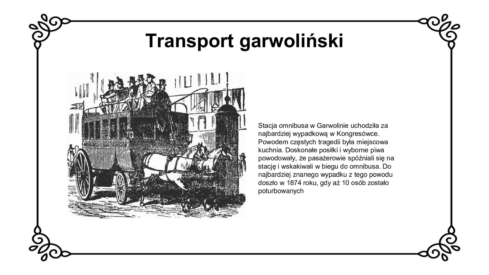 Biały slajd. U góry nagłówek: „Transport garwoliński”. Poniżej, z lewej strony slajdu, czarno‑biała ilustracja przedstawiająca omnibusa konnego z połowy XIX wieku. Jest to drewniana kareta z dwukonnym zaprzęgiem. Kareta ma po bokach okna, a na jej dachu siedzi woźnica. Za nim, bokiem do kierunku jazdy, siedzą podróżni. W tle zarys budynków mieszkalnych. Obok ilustracji, z prawej strony slajdu, tekst: „Stacja omnibusa w Garwolinie uchodziła za najbardziej wypadkową w Kongresówce. Powodem częstych tragedii była miejscowa kuchnia. Doskonałe posiłki i wyborne piwa powodowały, że pasażerowie spóźniali się na stację i wskakiwali w biegu do omnibusa. Do najbardziej znanego wypadku z tego powodu doszło w 1874 roku, gdy aż 10 osób zostało poturbowanych”.