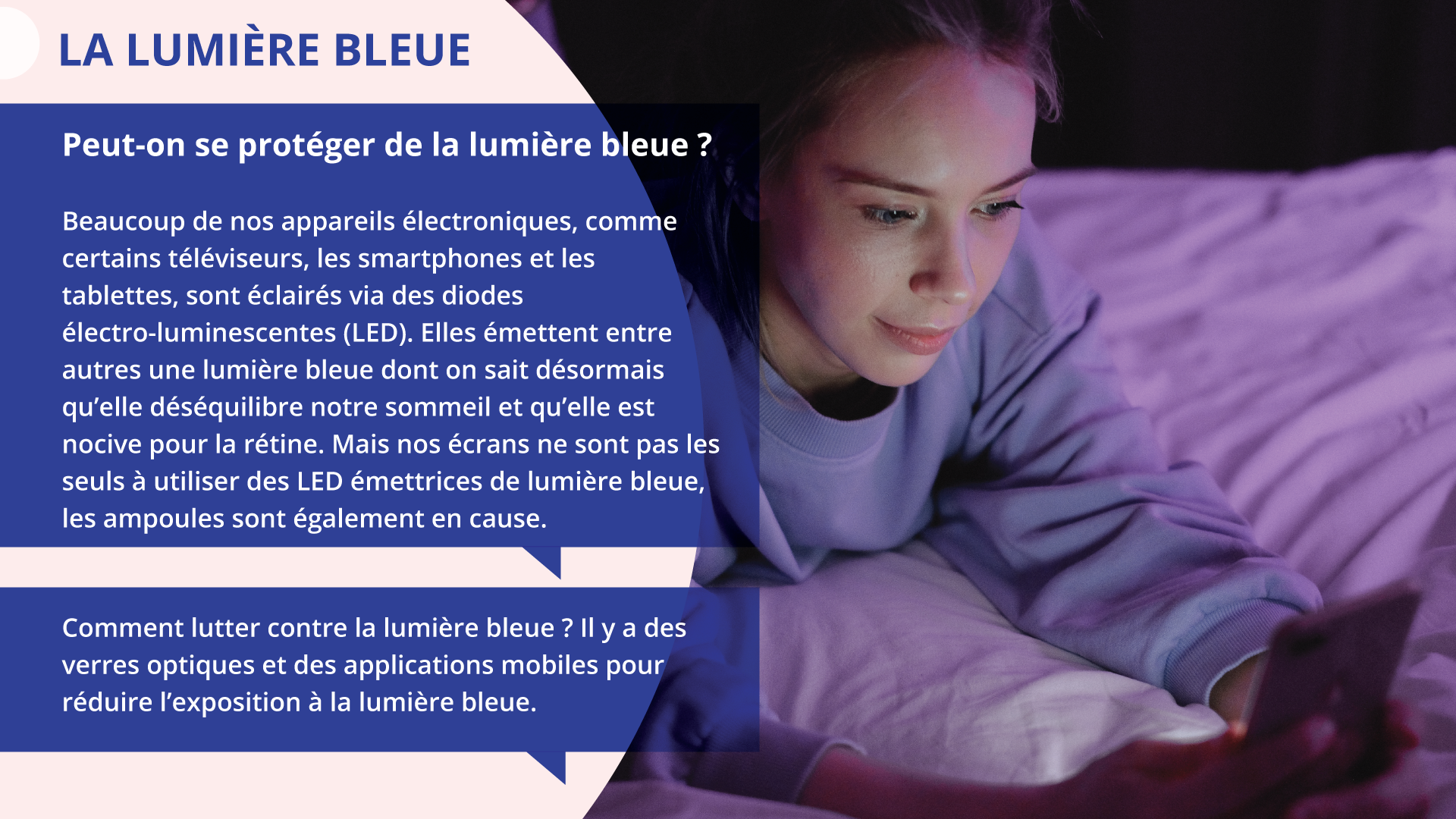 Ilustracja zatytułowana LA LUMIÈRE BLEUE składa się z informacji tekstowych z lewej oraz zdjęcia młodej dziewczyny korzystającej ze smartfona w łóżku z prawej.  Tekst z lewej:
Peut‑on se protéger de la lumière bleue?
Beaucoup de nos appareils électroniques, comme certains téléviseurs, les smartphones et les tablettes, sont éclairés via des diodes électro‑luminescentes (LED). Elles émettent entre autres une lumière bleue dont on sait désormais qu'elle déséquilibre notre sommeil et qu'elle est nocive pour la rétine. Mais nos écrans ne sont pas les seuls à utiliser des LED émettrices de lumière bleue, les ampoules sont également en cause.
Comment lutter contre la lumière bleue ? Il y a des verres optiques et des applications mobiles pour réduire l'exposition à la lumière bleue.