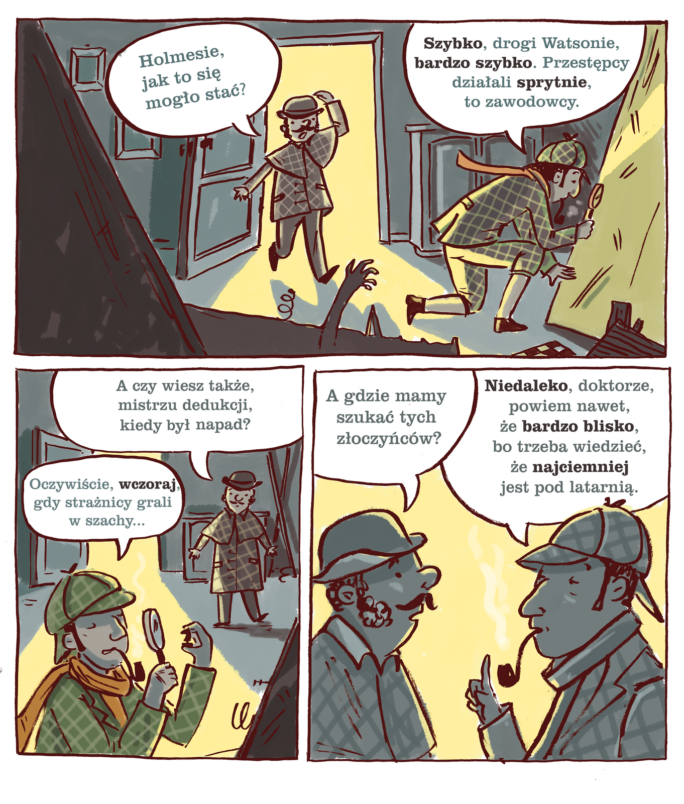 Ilustracja barwna z komiksem w trzech obrazkach mówiącym o detektywie Sherlocku Holmesie i doktorze Watsonie. Pierwszy rysunek ukazuje nieco z góry ciemne wnętrze pokoju, do którego wpada z otwartych drzwi na środku kadru snop żółtego światła. Na pierwszym planie u dołu fragment tapczanu z jedną sprężyną sterczącą z obicia obok pionowo ustawionej ręki wyłaniającej się zza kadru. Przez drzwi wbiegł właśnie, przytrzymując lewą ręką melonik na głowie, wąsaty Watson ubrany w krótki kraciasty trencz z pelerynką. Na lewo od głowy dymek z napisem: „Holmesie jak to mogło się stać?”. Detektyw ubrany w przewiązaną czerwonym szalikiem wokół kołnierza, kraciastą marynarkę, takąż czapkę i pumpy oraz dopełniające stroju jasne gładkie podkolanówki i ciemne botki, klęczy na lewym kolanie zwrócony w prawo. Na prawym kolanie wsparł łokieć prawej ręki, w której w zaciśniętej dłoni unosi okrągłą lupę i przygląda się śladom na dużym pochylonym żółtym prostokącie, prawdopodobnie malarskiego podobrazia. Poniżej niego zza dolnej krawędzi kadru wystaje fragment szachownicy. Nad klęczącą postacią detektywa napis w dymku: „Szybko, drogi Watsonie, bardzo szybko. Przestępcy działali szybko, to zawodowcy”. Na ilustracji wyróżniono wyrazy: szybko, bardzo szybko, sprytnie. Drugi obrazek ukazuje otwarte drzwi bliżej górnego prawego narożnika kadru. Na pierwszym planie ukazany od piersi prawym półprofilem detektyw z fajeczką w ustach ogląda przez lupę uniesioną w lewej ręce na wysokość oczu czarną figurę szachową. Naprzeciw sterczy z widocznego w kadrze fragmentu tapczanu sprężyna. Wyżej w głębi pokoju stoi frontem do widza Watson. Nad jego głową dymek z tekstem: „A czy wiesz mistrzu dedukcji, kiedy był napad?”. W dymku nad głową Holmesa zapiano odpowiedź: „Oczywiście, wczoraj, gdy strażnicy grali w szachy…” Wyróżniony wyraz to: wczoraj. Trzeci obrazek przedstawia obie postaci profilami od piersi w górę. Wyraźnie widać jak bardzo różnią się bokobrody obu dżentelmenów. Holmes ma w zasadzie bardzo długie wąskie pionowe baki równo przycięte dołem, u Watsona widocznego z lewej strony są one pokaźne, gęste, kręcone i rozszerzające się ku dołowi na policzki. Nad głową doktora dymek, a w nim pytanie: „A gdzie mamy szukać tych złoczyńców?”. Odpowiedź detektywa zapisano w dymku nad jego głową, w który celuje wyprostowanym pionowo palcem wskazującym prawej dłoni: „Niedaleko, doktorze, powiem nawet, że bardzo blisko, bo trzeba wiedzieć, że najciemniej jest pod latarnią”. Wyróżnione wyrazy to: niedaleko, bardzo blisko, najciemniej.