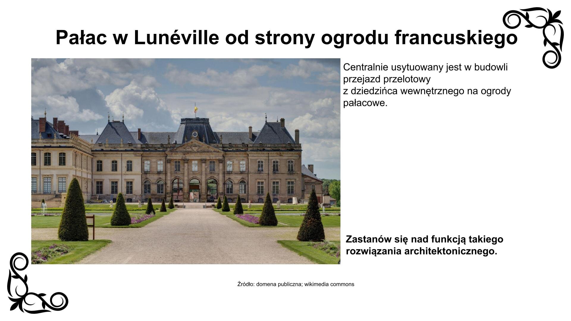 Slajd przedstawia zdjęcie fasady kompleksu centralnego pałacu w Lunéville od strony ogrodu francuskiego. Składa się on z połączonych ze sobą trzech budynków dwukondygnacyjnych. Nakryte są one czterospadowym dachem, który łączy się na przelotach dwuspadowym dachem całości kompleksu. Centralny budynek posiada trójwylotową kolumnadę nakrytą tympanonem z dekoracją rzeźbiarską. Kondygnacje całości wieńczy gzyms z balustradą ozdobioną rzeźbami. Do kompleksu centralnego przylega z lewej strony budynek skrzydła wschodniego. Nad zdjęciem nagłówek: „Pałac w Lunéville od strony ogrodu francuskiego”, a pod nim podpis: „Źródło: domena publiczna, wikimedia commons”. Fotografii towarzyszy napis: Centralnie usytuowany jest w budowli przejazd przelotowy z dziedzińca wewnętrznego na ogrody pałacowe. Zastanów się nad funkcją takiego rozwiązania architektonicznego.