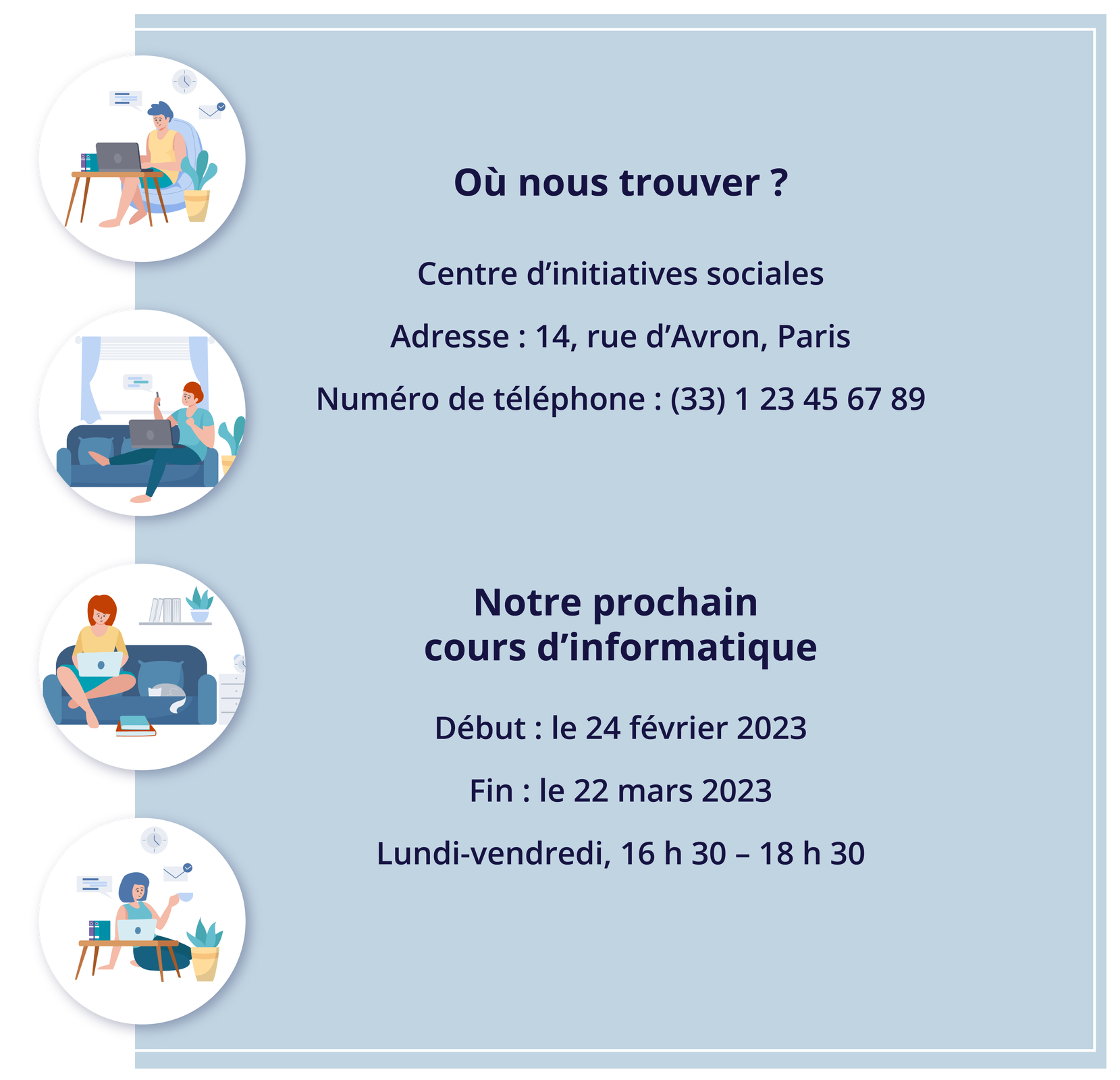 Grafika zawiera następujące informacje tekstowe. Où nous trouver ? Centre d'initiatives sociales Adresse: 14, rue d'Avron, Paris Numéro de téléphone : (33) 1 23 45 67 89 Notre prochain cours d'informatique Début : le 24 février 2023 Fin: le 22 mars 2023 Lundi‑vendredi, 16 h 30 - 18 h 30