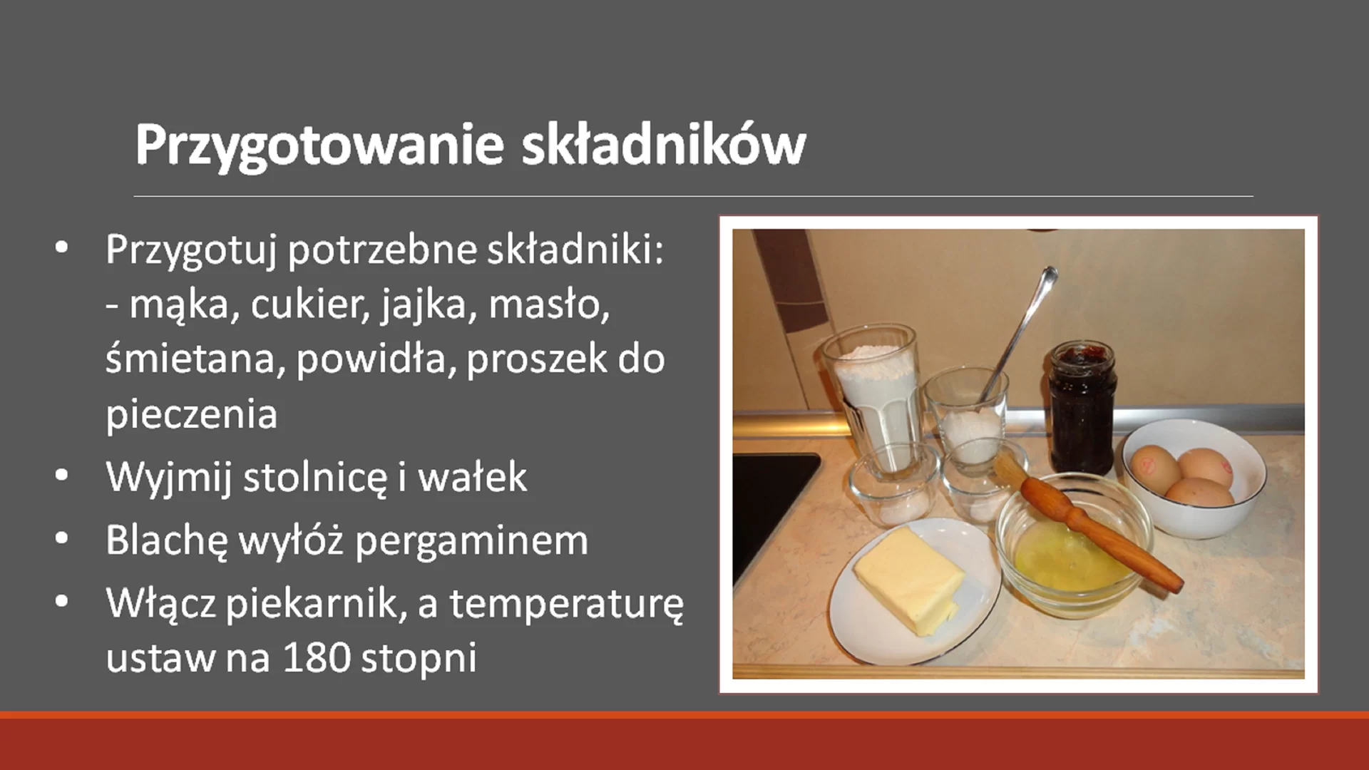 Drugi slajd pod tytułem: "Przygotowanie składników". Tytuł ma pogrubioną i większą czcionkę. Pod nim znajduje się tekst: "Przygotuj potrzebne składniki: mąka, cukier, jajka, masło, śmietana, powidła, proszek do pieczenia. Wyjmij stolnicę i wałek. Blachę wyłóż pergaminem. Włącz piekarnik, a temperaturę ustaw na 180 stopni Celsjusza." Tekst jest napisany w punktach. Obok niego, po prawej stronie znajduje się zdjęcie w ramce przedstawiające wszystkie niezbędne składniki.