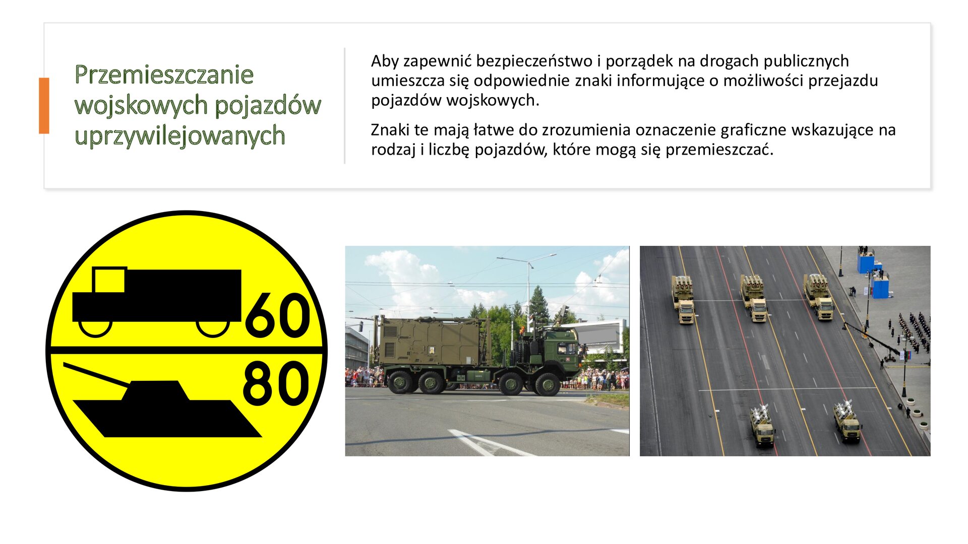 Biały slajd. W górnej części slajdu tekst: „Przemieszczanie wojskowych pojazdów uprzywilejowanych. Aby zapewnić bezpieczeństwo i porządek na drogach publicznych umieszcza się odpowiednie znaki informujące o możliwości przejazdu pojazdów wojskowych. Znaki te mają łatwe do zrozumienia oznaczenie graficzne wskazujące na rodzaj i liczbę pojazdów, które mogą się przemieszczać”. W dolnej części slajdu trzy zdjęcia ustawione jedno obok drugiego. Zdjęcie z lewej strony przedstawia żółty, okrągły znak, który jest przedzielony poziomą linią. Nad nią symbol furgonetki i liczba „60”, a pod nią symbol czołgu i liczba „80”. Kolejne zdjęcie, środkowe, przedstawia ciemnozieloną ciężarówkę, która wiezie na naczepie dużą, podłużną bryłę. Samochód znajduje się na ulicy, a w tle widoczne są budynki i tłumy ludzi. Trzecie zdjęcie, znajdujące się z prawej strony slajdu, ukazuje dwa rzędy samochodów wojskowych, które jadą w równych odstępach. W górnej kolumnie znajdują się trzy samochody, a w dolnej dwa. Po prawej stronie zdjęcia chodnik, na którym stoją ludzie.
