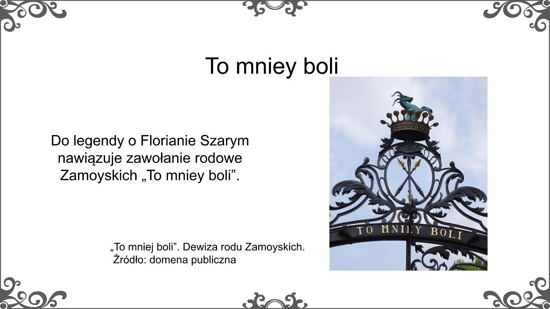 Biały slajd. Na górze nagłówek: „To mniey boli”. Poniżej, z lewej strony, tekst: „Do legendy o Florianie Szarym nawiązuje zawołanie rodowe Zamoyskich "To mniey boli"”. Obok, z prawej strony, zdjęcie przedstawiające szczyt czarnej bramy, na której przedstawiony został herb Zamoyskich. Na szczycie herbu korona, a w niej zielony kozioł. Pod herbem, złotym kolorem, napis: „To mniey boli”. Obok zdjęcia podpis: „"To mniey boli". Dewiza rodu Zamoyskich. Źródło: domena publiczna”.