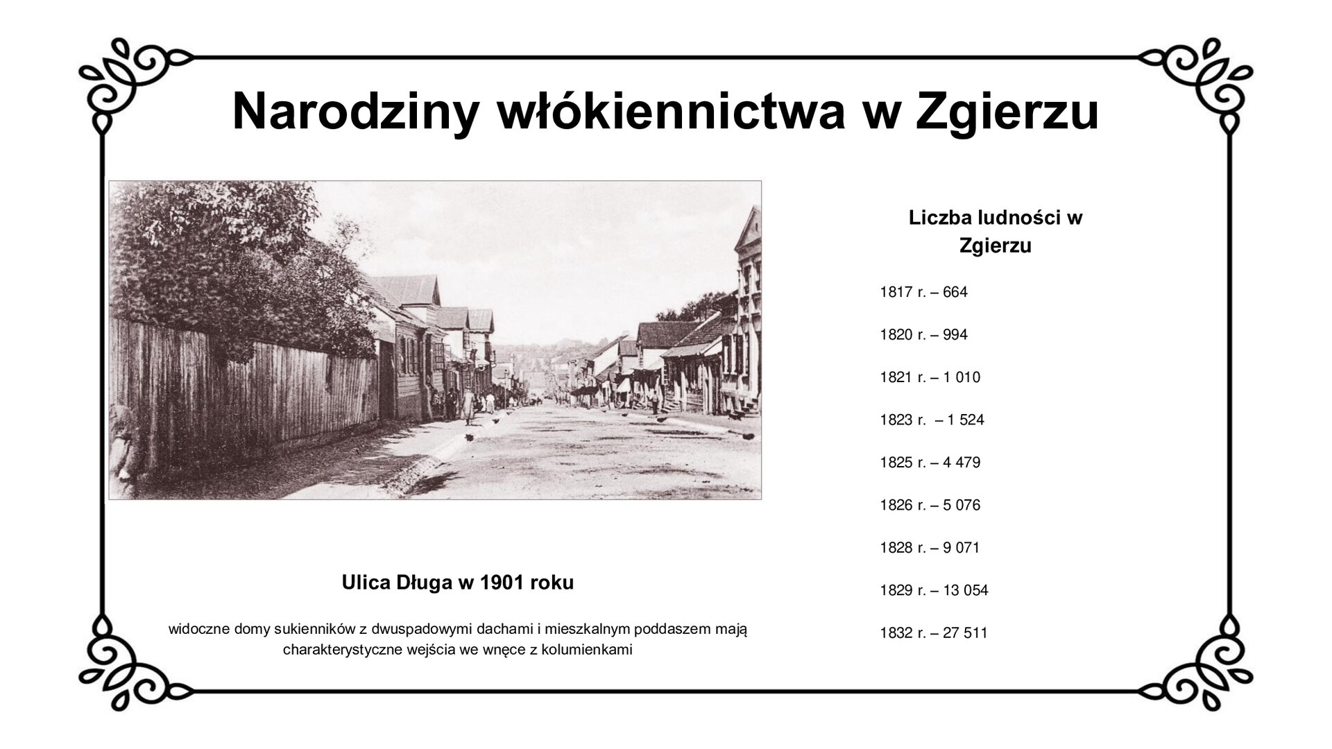 Slajd zawiera napis tytułowy: Narodziny włókiennictwa w Zgierzu. Po lewej stroni znajduje się zdjęcie, które przedstawia ulicę w 1901 roku, wzdłuż której są zabudowania. Pod zdjęciem jest napis: Ulica Długa w 1901 roku. Widoczne domy sukienników z dwuspadowymi dachami i mieszkalnym poddaszem mają charakterystyczne wejścia we wnęce z kolumienkami.  Po prawej stronie planszy jest wykaz liczby ludności w Zgierzu w poszczególnych latach. Wykaz mówi, że w 1817 roku było 664 mieszkańców, w 1820 roku 994, w 1821 roku 1010, w 1823 roku 1524, w 1825 roku 4479, w 1826 roku 5076, w 1828 roku 9071, w 1829 roku 13054, w 1832 roku 7511. 